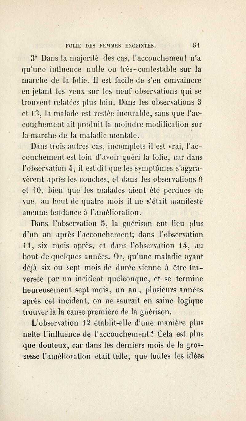 3° Dans la majorité des cas, l'accouchement n'a qu'une influence nulle ou très-contestable sur la marche de la folie. Il est facile de s'en convaincre en jetant les yeux sur les neuf observations qui se trouvent relatées plus loin. Dans les observations 3 et 13. la malade est restée incurable, sans que l'ac- couchement ait produit la moindre modification sur la marche de la maladie mentale. Dans trois autres cas, incomplets il est vrai, l'ac- couchement est loin d'avoir guéri la folie, car dans l'observation 4, il est dit que les symptômes s'aggra- vèrent après les couches, et dans les observations 9 et 10, bien que les malades aient été perdues de vue, au bout de quatre mois il ne s'était manifesté aucune tendance à l'amélioration. Dans l'observation 5, la guérison eut lieu plus d'un an après l'accouchement; dans l'observation 11, six mois après, et dans l'observation 14, au bout de quelques années. Or, qu'une maladie ayant déjà six ou sept mois de durée vienne à être tra- versée par un incident quelconque, et se termine heureusement sept mois, un an , plusieurs années après cet incident, on ne saurait en saine logique trouver là la cause première de la guérison. L'observation 12 établit-elle d'une manière plus nette l'influence de l'accouchement? Cela est plus que douteux, car dans les derniers mois de la gros- sesse l'amélioration était telle, que toutes les idées