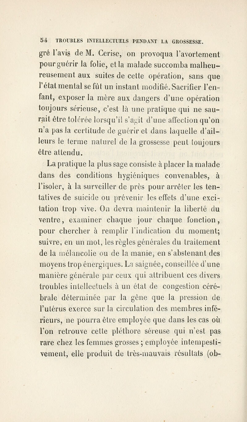 gré l'avis de M. Cerise, on provoqua l'avortement pour guérir la folie, et la malade succomba malheu- reusement aux suites de cette opération, sans que l'état mental se fût un instant modifié. Sacrifier l'en- fant, exposer la mère aux dangers d'une opération toujours sérieuse, c'est là une pratique qui ne sau- rait être tolérée lorsqu'il s'agit d'une affection qu'on n'a pas la certitude de guérir et dans laquelle d'ail- leurs le tenue naturel de la grossesse peut toujours être attendu. La pratique la plus sage consiste à placer la malade dans des conditions hygiéniques convenables, à l'isoler, à la surveiller de près pour arrêter les ten- tatives de suicide ou prévenir les effets d'une exci- tation trop vive. On devra maintenir la liberté du ventre, examiner chaque jour chaque fonction, pour chercher à remplir l'indication du moment; suivre, en un mot, les règles générales du traitement de la mélancolie ou de la manie, en s'abstenant des moyens trop énergiques. La saignée, conseillée d'une manière générale par ceux qui attribuent ces divers troubles intellectuels à un état de congestion céré- brale déterminée par la gêne que la pression de l'utérus exerce sur la circulation des membres infé- rieurs, ne pourra être employée que dans les cas où l'on retrouve cette pléthore séreuse qui n'est pas rare chez les femmes grosses ; employée intempesti- vement, elle produit de très-mauvais résultais (ob-