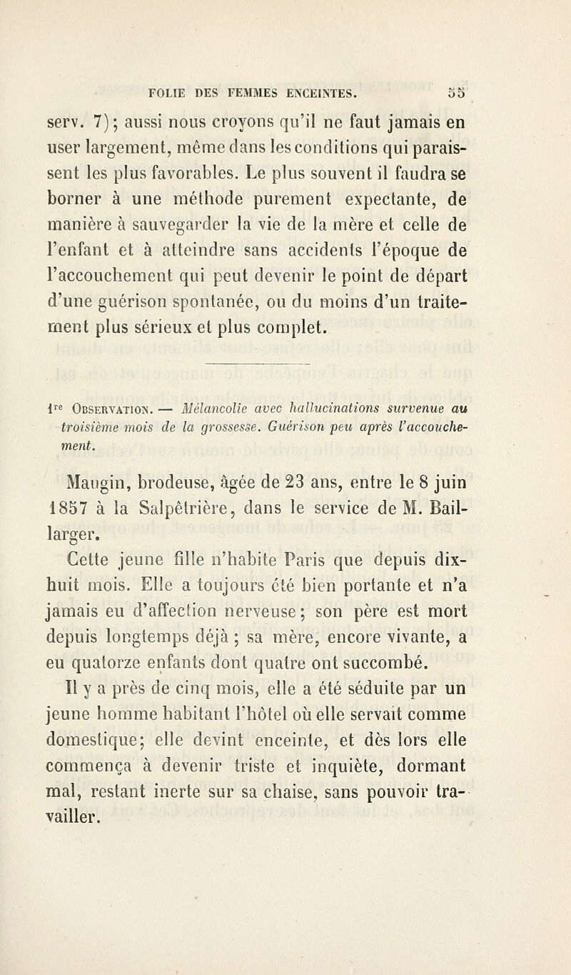 serv. 7) ; aussi nous croyons qu'il ne faut jamais en user largement, même dans les conditions qui parais- sent les plus favorables. Le plus souvent il faudra se borner à une méthode purement expectante, de manière à sauvegarder la vie de la mère et celle de l'enfant et à atteindre sans accidents l'époque de l'accouchement qui peut devenir le point de départ d'une guérison spontanée, ou du moins d'un traite- ment plus sérieux et plus complet. lre Observation. — Mélancolie avec hallucinations survenue au troisième mois de la grossesse. Guérison peu après l'accouche- ment. Maugin, brodeuse, âgée de 23 ans, entre le 8 juin 1857 à la Salpêtrière, dans le service de M. Bail- larger. Cette jeune fille n'habite Paris que depuis dix- huit mois. Elle a toujours été bien portante et n'a jamais eu d'affection nerveuse ; son père est mort depuis longtemps déjà ; sa mère, encore vivante, a eu quatorze enfants dont quatre ont succombé. Il y a près de cinq mois, elle a été séduite par un jeune homme habitant l'hôtel où elle servait comme domestique; elle devint enceinte, et dès lors elle commença à devenir triste et inquiète, dormant mal, restant inerte sur sa chaise, sans pouvoir tra- vailler.