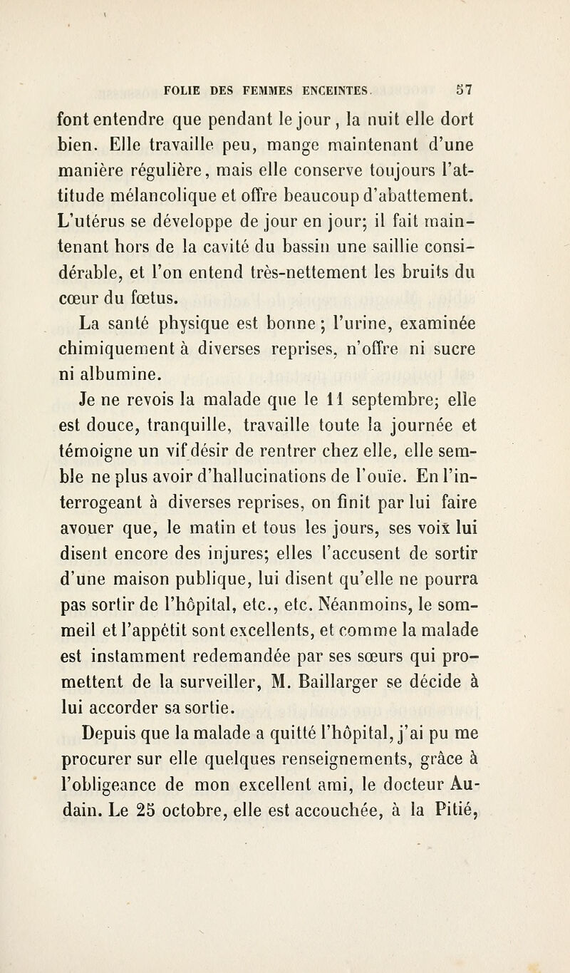 font entendre que pendant le jour, la nuit elle dort bien. Elle travaille peu, mange maintenant d'une manière régulière, mais elle conserve toujours l'at- titude mélancolique et offre beaucoup d'abattement. L'utérus se développe de jour en jour; il fait main- tenant hors de la cavité du bassin une saillie consi- dérable, et l'on entend très-nettement les bruits du cœur du fœtus. La santé physique est bonne ; l'urine, examinée chimiquement à diverses reprises, n'offre ni sucre ni albumine. Je ne revois la malade que le 11 septembre; elle est douce, tranquille, travaille toute la journée et témoigne un vif désir de rentrer chez elle, elle sem- ble ne plus avoir d'hallucinations de l'ouïe. En l'in- terrogeant à diverses reprises, on finit par lui faire avouer que, le matin et tous les jours, ses voix lui disent encore des injures; elles l'accusent de sortir d'une maison publique, lui disent qu'elle ne pourra pas sortir de l'hôpital, etc., etc. Néanmoins, le som- meil et l'appétit sont excellents, et comme la malade est instamment redemandée par ses sœurs qui pro- mettent de la surveiller, M. Baillarger se décide à lui accorder sa sortie. Depuis que la malade a quitté l'hôpital, j'ai pu me procurer sur elle quelques renseignements, grâce à l'obligeance de mon excellent ami, le docteur Au- dain. Le 25 octobre, elle est accouchée, à la Pitié,