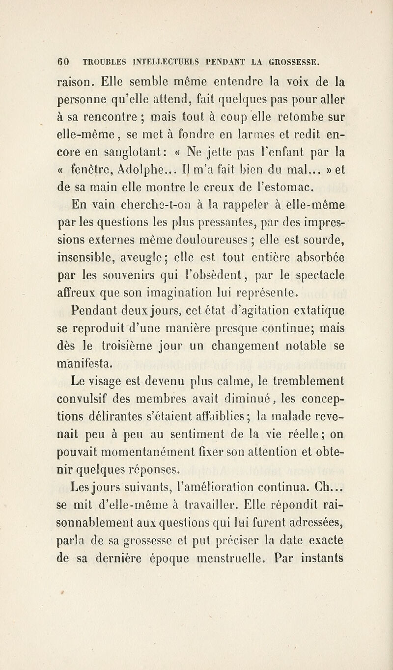 raison. Elle semble même entendre la voix de la personne qu'elle attend, fait quelques pas pour aller à sa rencontre ; mais tout à coup elle retombe sur elle-même, se met à fondre en larmes et redit en- core en sanglotant: « Ne jette pas l'enfant par la « fenêtre, Adolphe... Il m'a fait bien du mal... »et de sa main elle montre le creux de l'estomac. En vain cherche-t-on à la rappeler à elle-même par les questions les plus pressantes, par des impres- sions externes même douloureuses ; elle est sourde, insensible, aveugle ; elle est tout entière absorbée par les souvenirs qui l'obsèdent, par le spectacle affreux que son imagination lui représente. Pendant deux jours, cet état d'agitation extatique se reproduit d'une manière presque continue; mais dès le troisième jour un changement notable se manifesta. Le visage est devenu plus calme, le tremblement convulsif des membres avait diminué, les concep- tions délirantes s'étaient affaiblies ; la malade reve- nait peu à peu au sentiment de la vie réelle ; on pouvait momentanément fixer son attention et obte- nir quelques réponses. Les jours suivants, l'amélioration continua. Ch... se mit d'elle-même à travailler. Elle répondit rai- sonnablement aux questions qui lui furent adressées, parla de sa grossesse et put préciser la date exacte de sa dernière époque menstruelle. Par instants