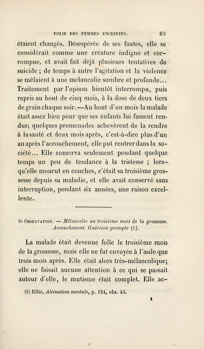 étaient changés. Désespérée de ses fautes, elle se considérait comme une créature indigne et cor- rompue, et avait fait déjà plusieurs tentatives de suicide ; de temps à autre l'agitation et la violence se mêlaient à une mélancolie sombre et profonde... Traitement par l'opium bientôt interrompu, puis repris au bout de cinq mois, à la dose de deux tiers de grain chaque soir.—Au bout d'un mois la malade était assez bien pour que ses enfants lui fussent ren- dus; quelques promenades achevèrent de la rendre à lasanté et deux mois après, c'est-à-dire plus d'un an après l'accouchement, elle put rentrer dans la so- ciété... Elle conserva seulement pendant quelque temps un peu de tendance à la tristesse ; lors- qu'elle mourut en couches, c'était sa troisième gros- sesse depuis sa maladie, et elle avait conservé sans interruption, pendant six années, une raison excel- lente. 6e Observation. — Mélancolie au troisième mois de la grossesse. Accouchement. Guérison prompte (1). La malade était devenue folle le troisième mois de la grossesse, mais elle ne fut envoyée à l'asile que trois mois après. Elle était alors très-mélancolique; elle ne faisait aucune attention à ce qui se passait autour d'elle, le mutisme était complet. Elle ac- (!) Ellis, Aliénation mentale, p. 124, obs. 43.