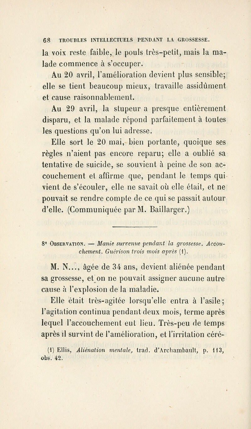 la voix reste faible, le pouls très-petit, mais la ma- lade commence à s'occuper. Au 20 avril, l'amélioration devient plus sensible; elle se tient beaucoup mieux, travaille assidûment et cause raisonnablement. Au 29 avril, la stupeur a presque entièrement disparu, et la malade répond parfaitement à toutes les questions qu'on lui adresse. Elle sort le 20 mai, bien portante, quoique ses règles n'aient pas encore reparu; elle a oublié sa tentative de suicide, se souvient à peine de son ac- couchement et affirme que, pendant le temps qui vient de s'écouler, elle ne savait où elle était, et ne pouvait se rendre compte de ce qui se passait autour d'elle. (Communiquée par M. Baillarger.) 8e Observation. — Manie survenue fendant la grossesse. Accou- chement. Guérison trois mois après (1). M. N..., âgée de 34 ans, devient aliénée pendant sa grossesse, et on ne pouvait assigner aucune autre cause à l'explosion de la maladie. Elle était très-agitée lorsqu'elle entra à l'asile; l'agitation continua pendant deux mois, terme après lequel l'accouchement eut lieu. Très-peu de temps après il survint de l'amélioration, et l'irritation céré- (1) Ellis, Aliénation mentale, trad. d'Archambault, p. 113, obs. 42.