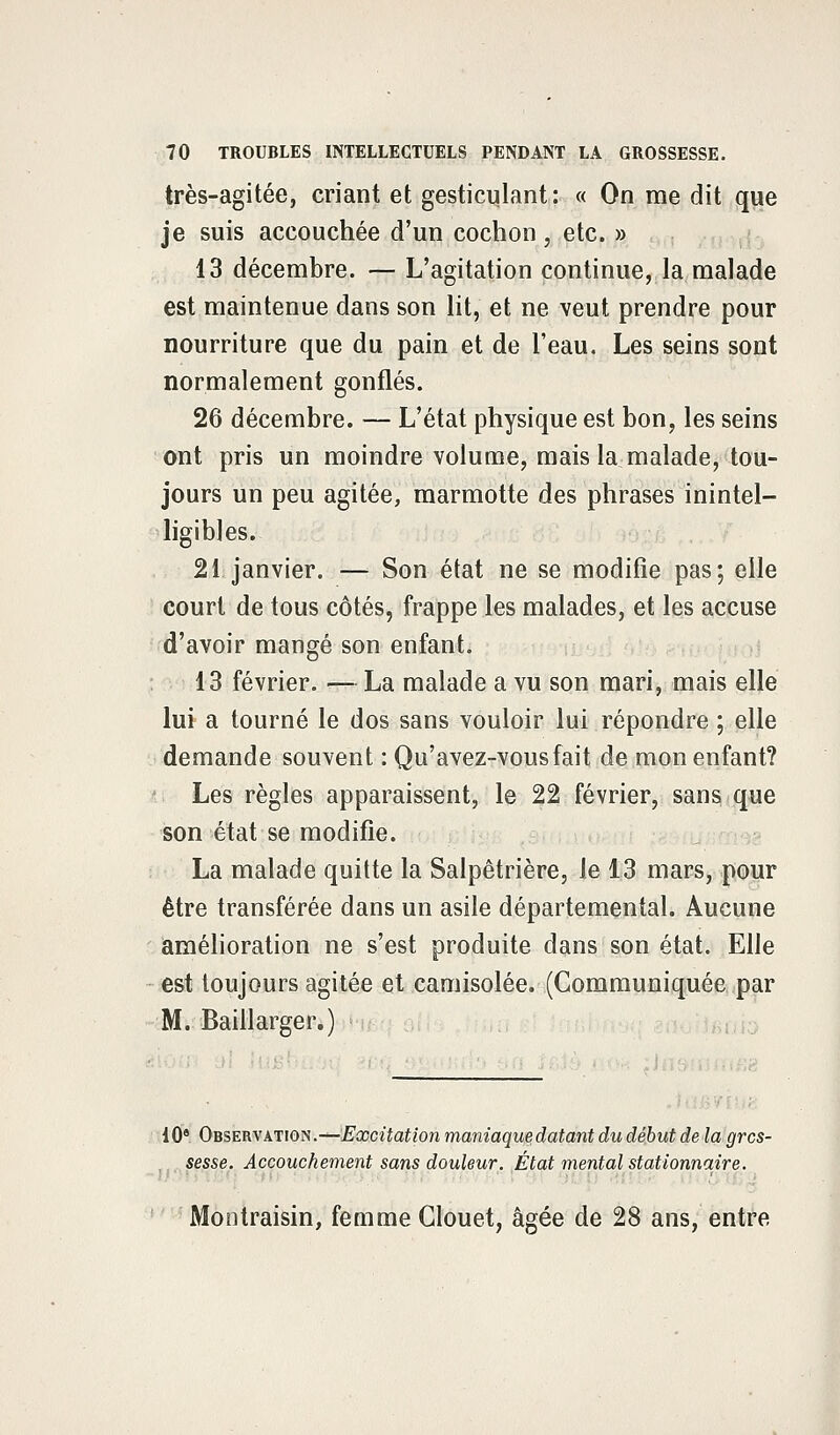 très-agitée, criant et gesticulant: « On me dit que je suis accouchée d'un cochon, etc. » 13 décembre. — L'agitation continue, la malade est maintenue dans son lit, et ne veut prendre pour nourriture que du pain et de l'eau. Les seins sont normalement gonflés. 26 décembre. — L'état physique est bon, les seins ont pris un moindre volume, mais la malade, tou- jours un peu agitée, marmotte des phrases inintel- ligibles. 21 janvier. — Son état ne se modifie pas; elle court de tous côtés, frappe les malades, et les accuse d'avoir mangé son enfant. 13 février. ■— La malade a vu son mari, mais elle lui a tourné le dos sans vouloir lui répondre ; elle demande souvent : Qu'avez-vousfait de mon enfant? Les règles apparaissent, le 22 février, sans que son état se modifie. La malade quitte la Salpêtrière, le 13 mars, pour être transférée dans un asile départemental. Aucune amélioration ne s'est produite dans son état. Elle est toujours agitée et camisolée. (Communiquée par M. Bailiarger.) 10e Observation.—Excitation maniaque datant du début de la gros- sesse. Accouchement sans douleur. État mental stationnaire. Montraisin, femme Glouet, âgée de 28 ans, entre