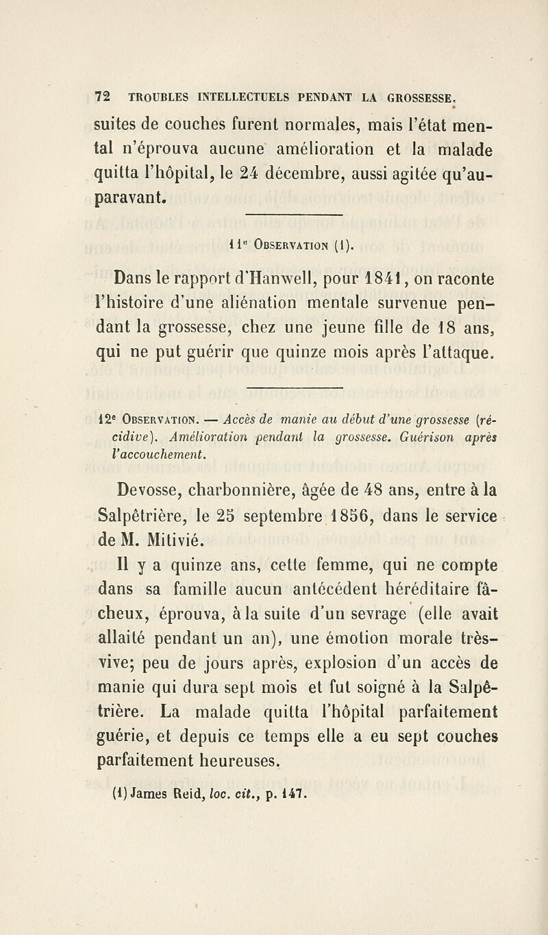 suites de couches furent normales, mais l'état men- tal n'éprouva aucune amélioration et la malade quitta l'hôpital, le 24 décembre, aussi agitée qu'au- paravant. 11B Observation (1). Dans le rapport d'Hanwell, pour 1841, on raconte l'histoire d'une aliénation mentale survenue pen- dant la grossesse, chez une jeune fille de 18 ans, qui ne put guérir que quinze mois après l'attaque. 12e Observation. — Accès de manie au début d'une grossesse [ré- cidive). Amélioration pendant la grossesse. Guérison après l'accouchement. Devosse, charbonnière, âgée de 48 ans, entre à la Salpêtrière, le 25 septembre 1856, dans le service de M. Mitivié. Il y a quinze ans, cette femme, qui ne compte dans sa famille aucun antécédent héréditaire fâ- cheux, éprouva, à la suite d'un sevrage (elle avait allaité pendant un an), une émotion morale très- vive; peu de jours après, explosion d'un accès de manie qui dura sept mois et fut soigné à la Salpê- trière. La malade quitta l'hôpital parfaitement guérie, et depuis ce temps elle a eu sept couches parfaitement heureuses. (1) James Reid, loc. cit., p. 147.