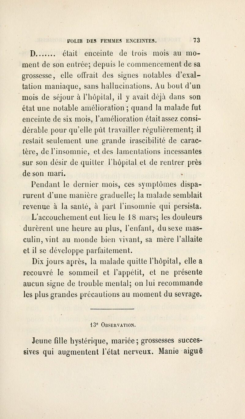 D était enceinte de trois mois au mo- ment de son entrée; depuis le commencement de sa grossesse, elle offrait des signes notables d'exal- tation maniaque, sans hallucinations. Au bout d'un mois de séjour à l'hôpital, il y avait déjà dans son état une notable amélioration ; quand la malade fut enceinte de six mois, l'amélioration était assez consi- dérable pour qu'elle pût travailler régulièrement; il restait seulement une grande irascibilité de carac- tère, de l'insomnie, et des lamentations incessantes sur son désir de quitter l'hôpital et de rentrer près de son mari. Pendant le dernier mois, ces symptômes dispa- rurent d'une manière graduelle; la malade semblait revenue à la santé, à part l'insomnie qui persista. L'accouchement eut lieu le 18 mars; les douleurs durèrent une heure au plus, l'enfant, du sexe mas- culin, vint au monde bien vivant, sa mère l'allaite et il se développe parfaitement. Dix jours après, la malade quitte l'hôpital, elle a recouvré le sommeil et l'appétit, et ne présente aucun signe de trouble mental; on lui recommande les plus grandes précautions au moment du sevrage. 13e Observation. Jeune fille hystérique, mariée ; grossesses succes- sives qui augmentent l'état nerveux. Manie aiguë