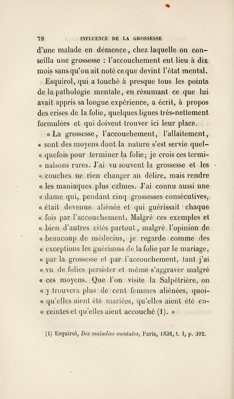 d'une malade en démence, chez laquelle on con- seilla une grossesse : l'accouchement eut lieu à dix mois sans qu'on ait noté ce que devint l'état mental. Esquirol, qui a touché à presque tous les points de la pathologie mentale, en résumant ce que lui avait appris sa longue expérience, a écrit, à propos des crises de la folie, quelques lignes très-nettement formulées et qui doivent trouver ici leur place. «La grossesse, l'accouchement, l'allaitement, « sont des moyens dont la nature s'est servie quel- ce quefois pour terminer la folie; je crois cestermi- « naisons rares. J'ai vu souvent la grossesse et les « couches ne rien changer au délire, mais rendre « les maniaques plus calmes. J'ai connu aussi une « dame qui, pendant cinq grossesses consécutives, « était devenue aliénée et qui guérissait chaque « fois par l'accouchement. Malgré ces exemples et « bien d'autres cités partout, malgré l'opinion de « beaucoup de médecins, je regarde comme des « exceptions les guérisons de la folie par le mariage, « par la grossesse et par l'accouchement, tant j'ai « vu de folies persister et même s'aggraver malgré « ces moyens. Que l'on visite la Salpêtrière, on « y trouvera plus de cent femmes aliénées, quoi- « qu'elles aient été mariées, qu'elles aient été en- « ceintes et qu'elles aient accouché (1). » (1) Esquirol, Des maladies mentales, Paris, 1838, t. I, p. 392.