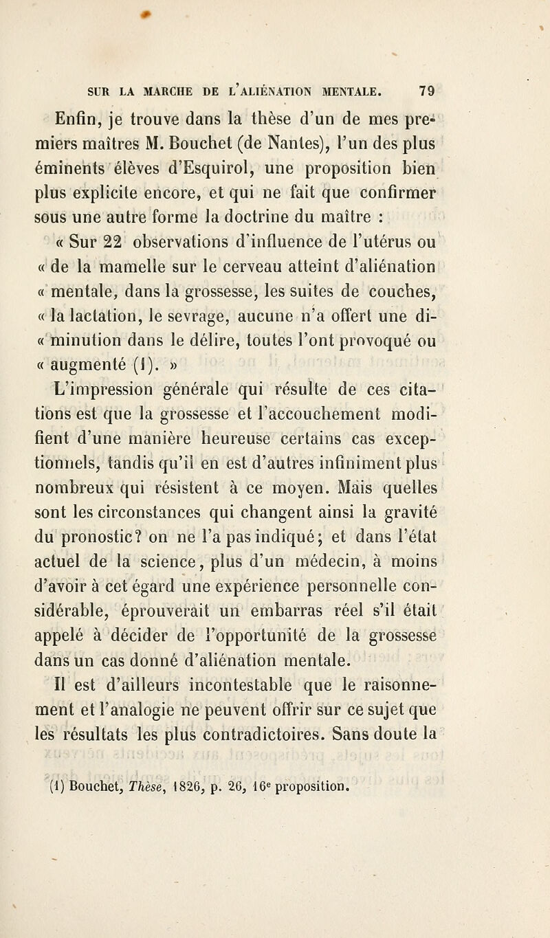 Enfin, je trouve dans la thèse d'un de mes pre- miers maîtres M. Bouchet (de Nantes), l'un des plus éminents élèves d'Esquirol, une proposition bien plus explicite encore, et qui ne fait que confirmer sous une autre forme la doctrine du maître : « Sur 22 observations d'influence de l'utérus ou « de la mamelle sur le cerveau atteint d'aliénation « mentale, dans la grossesse, les suites de couches, « la lactation, le sevrage, aucune n'a offert une di- « minution dans le délire, toutes l'ont provoqué ou « augmenté (1). » L'impression générale qui résulte de ces cita- tions est que la grossesse et l'accouchement modi- fient d'une manière heureuse certains cas excep- tionnels, tandis qu'il en est d'autres infiniment plus nombreux qui résistent à ce moyen. Mais quelles sont les circonstances qui changent ainsi la gravité du pronostic? on ne l'a pas indiqué; et dans l'état actuel de la science, plus d'un médecin, à moins d'avoir à cet égard une expérience personnelle con- sidérable, éprouverait un embarras réel s'il était appelé à décider de l'opportunité de la grossesse dans un cas donné d'aliénation mentale. Il est d'ailleurs incontestable que le raisonne- ment et l'analogie ne peuvent offrir sur ce sujet que les résultats les plus contradictoires. Sans doute la (1) Bouchet, Thèse, 1826, p. 26, 16e proposition.