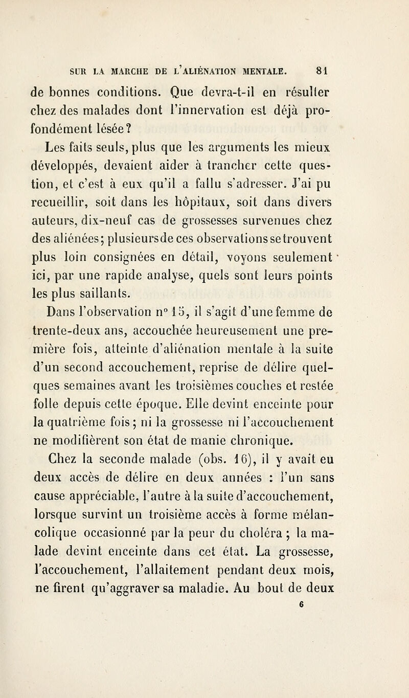 de bonnes conditions. Que devra-t-il en résulter chez des malades dont l'innervation est déjà pro- fondément lésée? Les faits seuls, plus que les arguments les mieux développés, devaient aider à trancher cette ques- tion, et c'est à eux qu'il a fallu s'adresser. J'ai pu recueillir, soit dans les hôpitaux, soit dans divers auteurs, dix-neuf cas de grossesses survenues chez des aliénées; plusieursde ces observations se trouvent plus loin consignées en détail, voyons seulement ' ici, par une rapide analyse, quels sont leurs points les plus saillants. Dans l'observation n° 15, il s'agit d'une femme de trente-deux ans, accouchée heureusement une pre- mière fois, atteinte d'aliénation mentale à la suite d'un second accouchement, reprise de délire quel- ques semaines avant les troisièmes couches et restée folle depuis cette époque. Elle devint enceinte pour la quatrième fois; ni la grossesse ni l'accouchement ne modifièrent son état de manie chronique. Chez la seconde malade (obs. 16), il y avait eu deux accès de délire en deux années : l'un sans cause appréciable, l'autre à la suite d'accouchement, lorsque survint un troisième accès à forme mélan- colique occasionné par la peur du choléra ; la ma- lade devint enceinte dans cet état. La grossesse, l'accouchement, l'allaitement pendant deux mois, ne firent qu'aggraver sa maladie. Au bout de deux