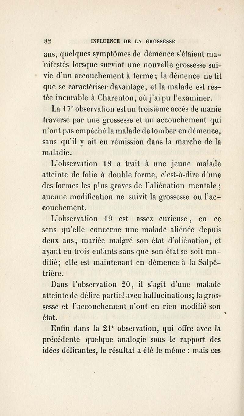 ans, quelques symptômes de démence s'étaient ma- nifestés lorsque survint une nouvelle grossesse sui- vie d'un accouchement à terme; la démence ne fît que se caractériser davantage, et la malade est res- tée incurable à Charenlon, où j'ai pu l'examiner. La 17e observation est un troisième accès de manie traversé par une grossesse et un accouchement qui n'ont pas empêché la malade de tomber en démence, sans qu'il y ait eu rémission dans la marche de la maladie. L'observation 18 a trait à une jeune malade atteinte de folie à double forme, c'est-à-dire d'une des formes les plus graves de l'aliénation mentale ; aucune modification ne suivit la grossesse ou l'ac- couchement. L'observation 19 est assez curieuse, en ce sens qu'elle concerne une malade aliénée depuis deux ans, mariée malgré son état d'aliénation, et ayant eu trois enfants sans que son état se soit mo- difié; elle est maintenant en démence à la Salpê- trière. Dans l'observation 20, il s'agit d'une malade atteinte de délire partiel avec hallucinations; la gros- sesse et l'accouchement n'ont en rien modifié son état. Enfin dans la 21e observation, qui offre avec la précédente quelque analogie sous le rapport des idées délirantes, le résultat a été le même : mais ces