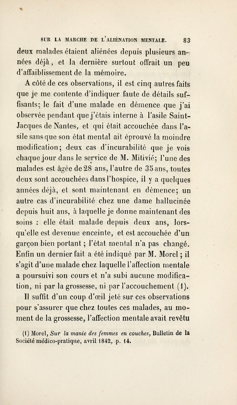 deux malades étaient aliénées depuis plusieurs an- nées déjà, et la dernière surtout offrait un peu d'affaiblissement de la mémoire. A côté de ces observations, il est cinq autres faits que je me contente d'indiquer faute de détails suf- fisants; le fait d'une malade en démence que j'ai observée pendant que j'étais interne à l'asile Saint- Jacques de Nantes, et qui était accouchée dans l'a- sile sans que son état mental ait éprouvé la moindre modification; deux cas d'incurabilité que je vois chaque jour dans le service de M. Mitivié; l'une des malades est âgée de 28 ans, l'autre de 35 ans, toutes deux sont accouchées dans l'hospice, il y a quelques années déjà, et sont maintenant en démence; un autre cas d'incurabilité chez une dame hallucinée depuis huit ans, à laquelle je donne maintenant des soins : elle était malade depuis deux ans, lors- qu'elle est devenue enceinte, et est accouchée d'un garçon bien portant ; l'état mental n'a pas changé. Enfin un dernier fait a été indiqué par M. Morel ; il s'agit d'une malade chez laquelle l'affection mentale a poursuivi son cours et n'a subi aucune modifica- tion, ni par la grossesse, ni par l'accouchement (1). Il suffit d'un coup d'œil jeté sur ces observations pour s'assurer que chez toutes ces malades, au mo- ment de la grossesse, l'affection mentale avait revêtu (1) Morel, Sur la manie des femmes en couches, Bulletin de la Société médico-pratique, avril 1842, p. 14.