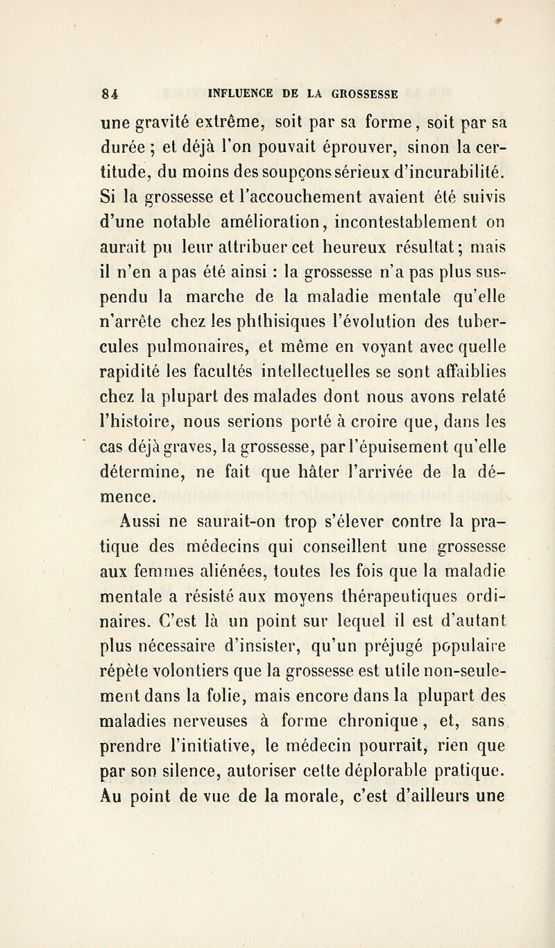 une gravité extrême, soit par sa forme, soit par sa durée ; et déjà Ton pouvait éprouver, sinon la cer- titude, du moins des soupçons sérieux d'incurabilité. Si la grossesse et l'accouchement avaient été suivis d'une notable amélioration, incontestablement on aurait pu leur attribuer cet heureux résultat ; mais il n'en a pas été ainsi : la grossesse n'a pas plus sus- pendu la marche de la maladie mentale qu'elle n'arrête chez les phthisiques l'évolution des tuber- cules pulmonaires, et même en voyant avec quelle rapidité les facultés intellectuelles se sont affaiblies chez la plupart des malades dont nous avons relaté l'histoire, nous serions porté à croire que, dans les cas déjà graves, la grossesse, par l'épuisement qu'elle détermine, ne fait que hâter l'arrivée de la dé- mence. Aussi ne saurait-on trop s'élever contre la pra- tique des médecins qui conseillent une grossesse aux femmes aliénées, toutes les fois que la maladie mentale a résisté aux moyens thérapeutiques ordi- naires. C'est là un point sur lequel il est d'autant plus nécessaire d'insister, qu'un préjugé populaire répète volontiers que la grossesse est utile non-seule- ment dans la folie, mais encore dans la plupart des maladies nerveuses à forme chronique, et, sans prendre l'initiative, le médecin pourrait, rien que par son silence, autoriser cette déplorable pratique. Au point de vue de la morale, c'est d'ailleurs une