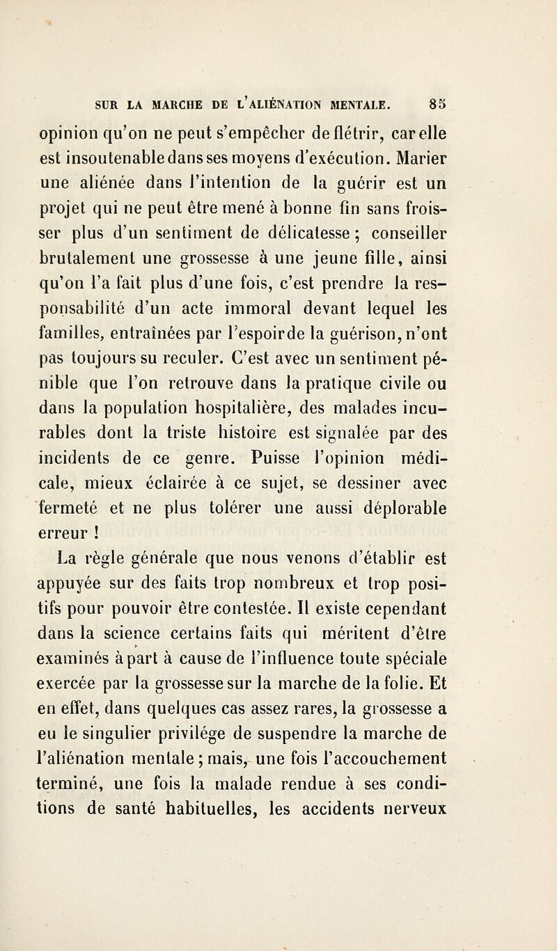 opinion qu'on ne peut s'empêcher de flétrir, car elle est insoutenable dans ses moyens d'exécution. Marier une aliénée dans l'intention de la guérir est un projet qui ne peut être mené à bonne fin sans frois- ser plus d'un sentiment de délicatesse ; conseiller brutalement une grossesse à une jeune fille, ainsi qu'on l'a fait plus d'une fois, c'est prendre la res- ponsabilité d'un acte immoral devant lequel les familles, entraînées par l'espoirde la guérison, n'ont pas toujours su reculer. C'est avec un sentiment pé- nible que l'on retrouve dans la pratique civile ou dans la population hospitalière, des malades incu- rables dont la triste histoire est signalée par des incidents de ce genre. Puisse l'opinion médi- cale, mieux éclairée à ce sujet, se dessiner avec fermeté et ne plus tolérer une aussi déplorable erreur ! La règle générale que nous venons d'établir est appuyée sur des faits trop nombreux et trop posi- tifs pour pouvoir être contestée. Il existe cependant dans la science certains faits qui méritent d'être examinés à part à cause de l'influence toute spéciale exercée par la grossesse sur la marche de la folie. Et en effet, dans quelques cas assez rares, la grossesse a eu le singulier privilège de suspendre la marche de l'aliénation mentale ; mais, une fois l'accouchement terminé, une fois la malade rendue à ses condi- tions de santé habituelles, les accidents nerveux