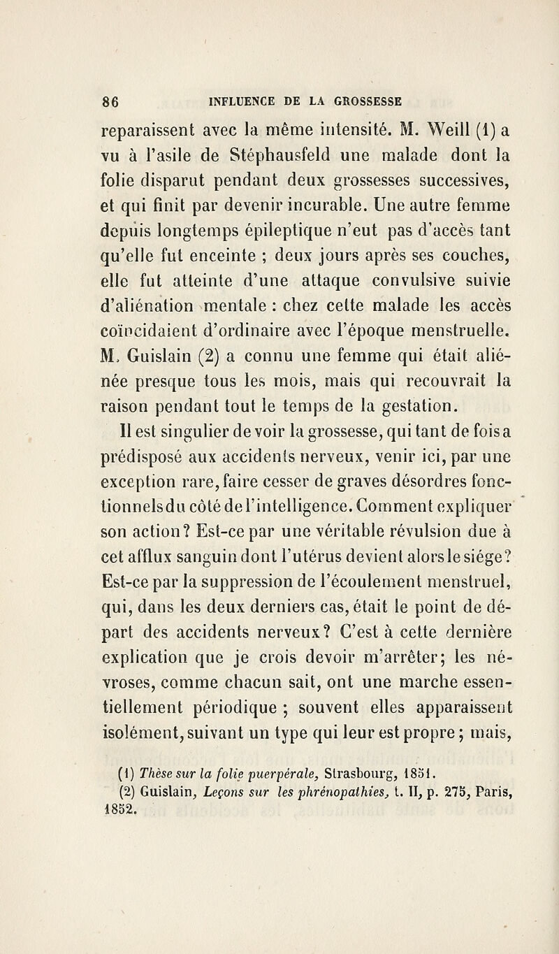 reparaissent avec la même intensité. M. Weill (1) a vu à l'asile de Stéphausfeld une malade dont la folie disparut pendant deux grossesses successives, et qui finit par devenir incurable. Une autre femme depuis longtemps épileptique n'eut pas d'accès tant qu'elle fut enceinte ; deux jours après ses couches, elle fut atteinte d'une attaque convulsive suivie d'aliénation mentale : chez celte malade les accès coïncidaient d'ordinaire avec l'époque menstruelle. M, Guislain (2) a connu une femme qui était alié- née presque tous les mois, mais qui recouvrait la raison pendant tout le temps de la gestation. Il est singulier de voir la grossesse, qui tant de fois a prédisposé aux accidents nerveux, venir ici, par une exception rare, faire cesser de graves désordres fonc- tionnelsdu côté del'intelligence. Comment expliquer son action? Est-ce par une véritable révulsion due à cet afflux sanguin dont l'utérus devient alors le siège? Est-ce par la suppression de l'écoulement menstruel, qui, dans les deux derniers cas, était le point de dé- part des accidents nerveux? C'est à cette dernière explication que je crois devoir m'arrêter; les né- vroses, comme chacun sait, ont une marche essen- tiellement périodique ; souvent elles apparaissent isolément, suivant un type qui leur est propre ; mais, (1) Thèse sur la folie puerpérale, Strasbourg, 18ol. (2) Guislain, Leçons sur les phrempathies, t. II, p. 27b, Paris, 1852.