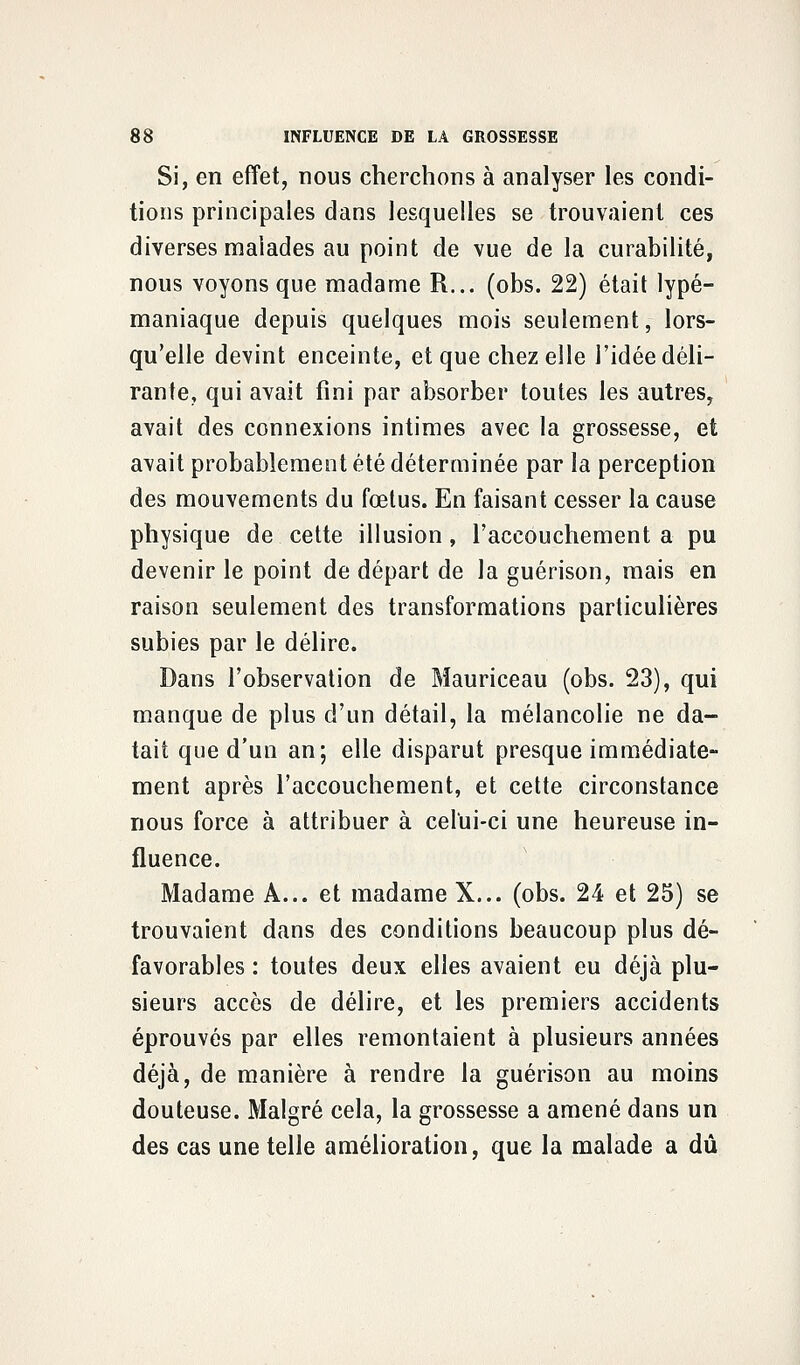 Si, en effet, nous cherchons à analyser les condi- tions principales dans lesquelles se trouvaient ces diverses malades au point de vue de la curabilité, nous voyons que madame R... (obs. 22) était lypé- maniaque depuis quelques mois seulement, lors- qu'elle devint enceinte, et que chez elle l'idée déli- rante, qui avait fini par absorber toutes les autres, avait des connexions intimes avec la grossesse, et avait probablement été déterminée par la perception des mouvements du fœtus. En faisant cesser la cause physique de cette illusion, l'accouchement a pu devenir le point de départ de la guérison, mais en raison seulement des transformations particulières subies par le délire. Dans l'observation de Mauriceau (obs. 23), qui manque de plus d'un détail, la mélancolie ne da- tait que d'un an; elle disparut presque immédiate- ment après l'accouchement, et cette circonstance nous force à attribuer à celui-ci une heureuse in- fluence. Madame A... et madame X... (obs. 24 et 25) se trouvaient dans des conditions beaucoup plus dé- favorables : toutes deux elles avaient eu déjà plu- sieurs accès de délire, et les premiers accidents éprouvés par elles remontaient à plusieurs années déjà, de manière à rendre la guérison au moins douteuse. Malgré cela, la grossesse a amené dans un des cas une telle amélioration, que la malade a dû