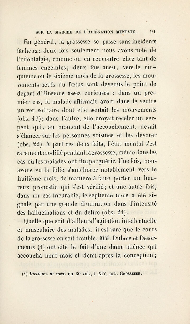 En général, la grossesse se passe sans incidents fâcheux; deux fois seulement nous avons noté de l'odontalgie, comme on en rencontre chez tant de femmes enceintes; deux fois aussi, vers le cin- quième ou le sixième mois de la grossesse, les mou- vements actifs du fœtus sont devenus le point de départ d'illusions assez curieuses : dans un pre- mier cas, la malade affirmait avoir dans le ventre un ver solitaire dont elle sentait les mouvements (obs. J7); dans l'autre, elle croyait receler un ser- pent qui, au moment de l'accouchement, devait s'élancer sur les personnes voisines et les dévorer (obs. 22). A part ces deux faits, l'état mental s'est rarement modifié pendant lagrossesse, même dans les cas où les malades ont finiparguérir. Une fois, nous avons vu la folie s'améliorer notablement vers le huitième mois, de manière à faire porter un heu- reux pronostic qui s'est vérifié; et une autre fois, dans un cas incurable, le septième mois a été si- gnalé par une grande diminution dans l'intensité des hallucinations et du délire (obs. 21). Quelle que soit d'ailleurs l'agitation intellectuelle et musculaire des malades, il est rare que le cours de lagrossesse en soit troublé. MM. Dubois et Desor- meaux (1) ont cité le fait d'une dame aliénée qui accoucha neuf mois et demi après la conception ; (1) Dictionn. de méd. en 30 vol., t. XIV, art. Grossesse.