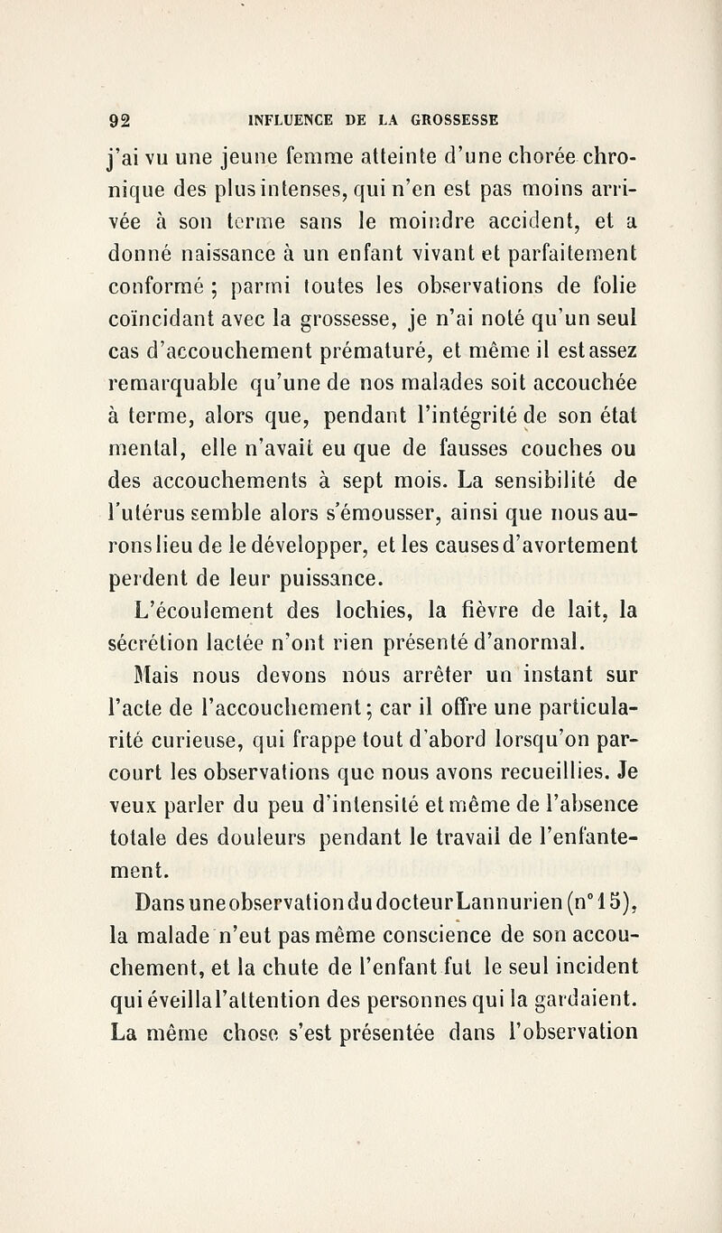 j'ai vu une jeune femme atteinte d'une chorée chro- nique des plus intenses, qui n'en est pas moins arri- vée à son terme sans le moindre accident, et a donné naissance à un enfant vivant et parfaitement conformé ; parmi toutes les observations de folie coïncidant avec la grossesse, je n'ai noté qu'un seul cas d'accouchement prématuré, et même il est assez remarquable qu'une de nos malades soit accouchée à terme, alors que, pendant l'intégrité de son état mental, elle n'avait eu que de fausses couches ou des accouchements à sept mois. La sensibilité de l'utérus semble alors s'émousser, ainsi que nous au- rons lieu de le développer, et les causes d'avortement perdent de leur puissance. L'écoulement des lochies, la fièvre de lait, la sécrétion lactée n'ont rien présenté d'anormal. Mais nous devons nous arrêter un instant sur l'acte de l'accouchement; car il offre une particula- rité curieuse, qui frappe tout d'abord lorsqu'on par- court les observations que nous avons recueillies. Je veux parler du peu d'intensité et même de l'absence totale des douleurs pendant le travail de l'enfante- ment. DansuneobservationdudocteurLannurien(n°15), la malade n'eut pas même conscience de son accou- chement, et la chute de l'enfant fut le seul incident quiéveillal'attention des personnes qui la gardaient. La même chose s'est présentée dans l'observation