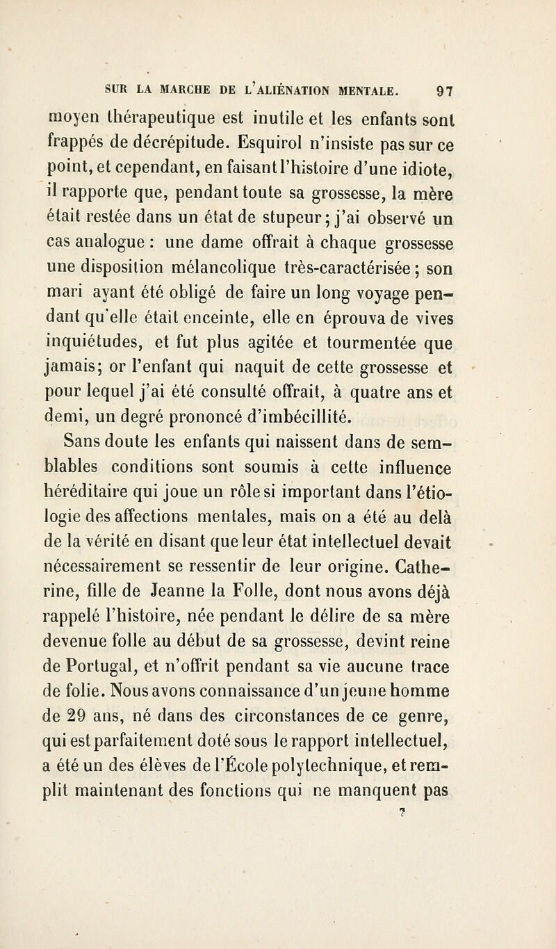 moyen thérapeutique est inutile et les enfants sont frappés de décrépitude. Esquirol n'insiste pas sur ce point, et cependant, en faisant l'histoire d'une idiote, il rapporte que, pendant toute sa grossesse, la mère était restée dans un état de stupeur; j'ai observé un cas analogue : une dame offrait à chaque grossesse une disposition mélancolique très-caractérisée ; son mari ayant été obligé de faire un long voyage pen- dant qu'elle était enceinte, elle en éprouva de vives inquiétudes, et fut plus agitée et tourmentée que jamais; or l'enfant qui naquit de cette grossesse et pour lequel j'ai été consulté offrait, à quatre ans et demi, un degré prononcé d'imbécillité. Sans doute les enfants qui naissent dans de sem- blables conditions sont soumis à cette influence héréditaire qui joue un rôle si important dans l'étio- logie des affections mentales, mais on a été au delà de la vérité en disant que leur état intellectuel devait nécessairement se ressentir de leur origine. Cathe- rine, fille de Jeanne la Folle, dont nous avons déjà rappelé l'histoire, née pendant le délire de sa mère devenue folle au début de sa grossesse, devint reine de Portugal, et n'offrit pendant sa vie aucune trace de folie. Nous avons connaissance d'un jeune homme de 29 ans, né dans des circonstances de ce genre, qui est parfaitement doté sous le rapport intellectuel, a été un des élèves de l'École polytechnique, et rem- plit maintenant des fonctions qui ne manquent pas