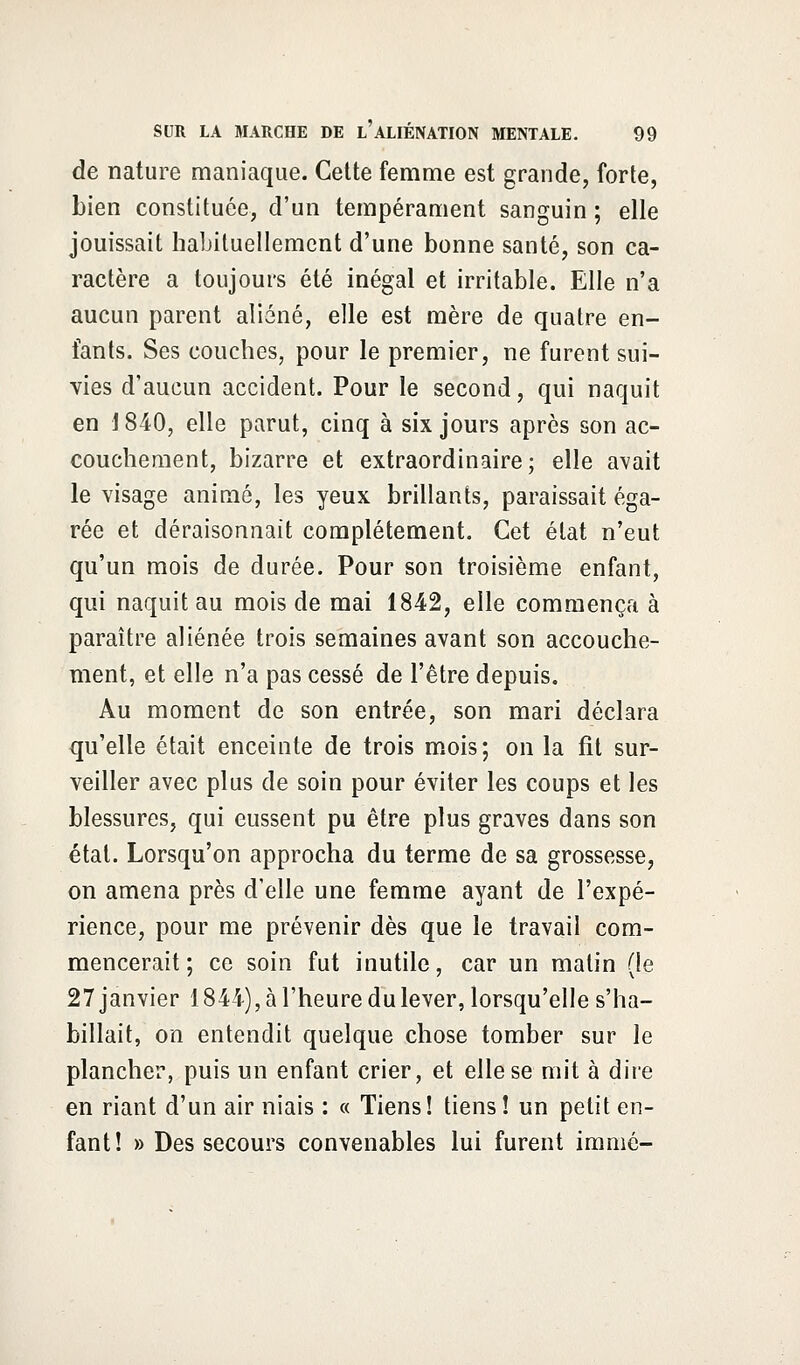 de nature maniaque. Cette femme est grande, forte, bien constituée, d'un tempérament sanguin ; elle jouissait habituellement d'une bonne santé, son ca- ractère a toujours été inégal et irritable. Elle n'a aucun parent aliéné, elle est mère de quatre en- fants. Ses couches, pour le premier, ne furent sui- vies d'aucun accident. Pour le second, qui naquit en \ 840, elle parut, cinq à six jours après son ac- couchement, bizarre et extraordinaire; elle avait le visage animé, les yeux brillants, paraissait éga- rée et déraisonnait complètement. Cet état n'eut qu'un mois de durée. Pour son troisième enfant, qui naquit au mois de mai 1842, elle commença à paraître aliénée trois semaines avant son accouche- ment, et elle n'a pas cessé de l'être depuis. Au moment de son entrée, son mari déclara qu'elle était enceinte de trois mois; on la fit sur- veiller avec plus de soin pour éviter les coups et les blessures, qui eussent pu être plus graves dans son état. Lorsqu'on approcha du terme de sa grossesse, on amena près d'elle une femme ayant de l'expé- rience, pour me prévenir dès que le travail com- mencerait ; ce soin fut inutile, car un matin (le 27 janvier 1844), à l'heure du lever, lorsqu'elle s'ha- billait, on entendit quelque chose tomber sur le plancher, puis un enfant crier, et elle se mit à dire en riant d'un air niais : « Tiens! tiens! un petit en- fant! » Des secours convenables lui furent immô-