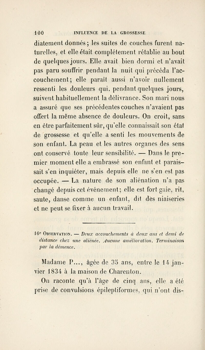 diatement donnés; les suites de couches furent na- turelles, et elle était complètement rétablie au bout de quelques jours. Elle avait bien dormi et n'avait pas paru souffrir pendant la nuit qui précéda l'ac- couchement; elle paraît aussi n'avoir nullement ressenti les douleurs qui, pendant quelques jours, suivent habituellement la délivrance. Son mari nous a assuré que ses précédentes couches n'avaient pas offert la même absence de douleurs. On croit, sans en être parfaitement sûr, qu'elle connaissait son état de grossesse et qu'elle a senti les mouvements de son enfant. La peau et les autres organes des sens ont conservé toute leur sensibilité. — Dans le pre- mier moment elle a embrassé son enfant et parais- sait s'en inquiéter, mais depuis elle ne s'en est pas occupée. — La nature de son aliénation n'a pas changé depuis cet événement; elle est fort gaie, rit, saute, danse comme un enfant, dit dès niaiseries et ne peut se fixer à aucun travail. 16e Observation. — Deux accouchements à deux ans et demi de distance chez une aliénée, aucune amélioration. Terminaison par la démence. Madame P..., âgée de 35 ans, entre le 14 jan- vier 1834 à la maison de Charenton. On raconte qu'à l'âge de cinq ans, elle a été prise de convulsions épilepliformes, qui n'ont dis-