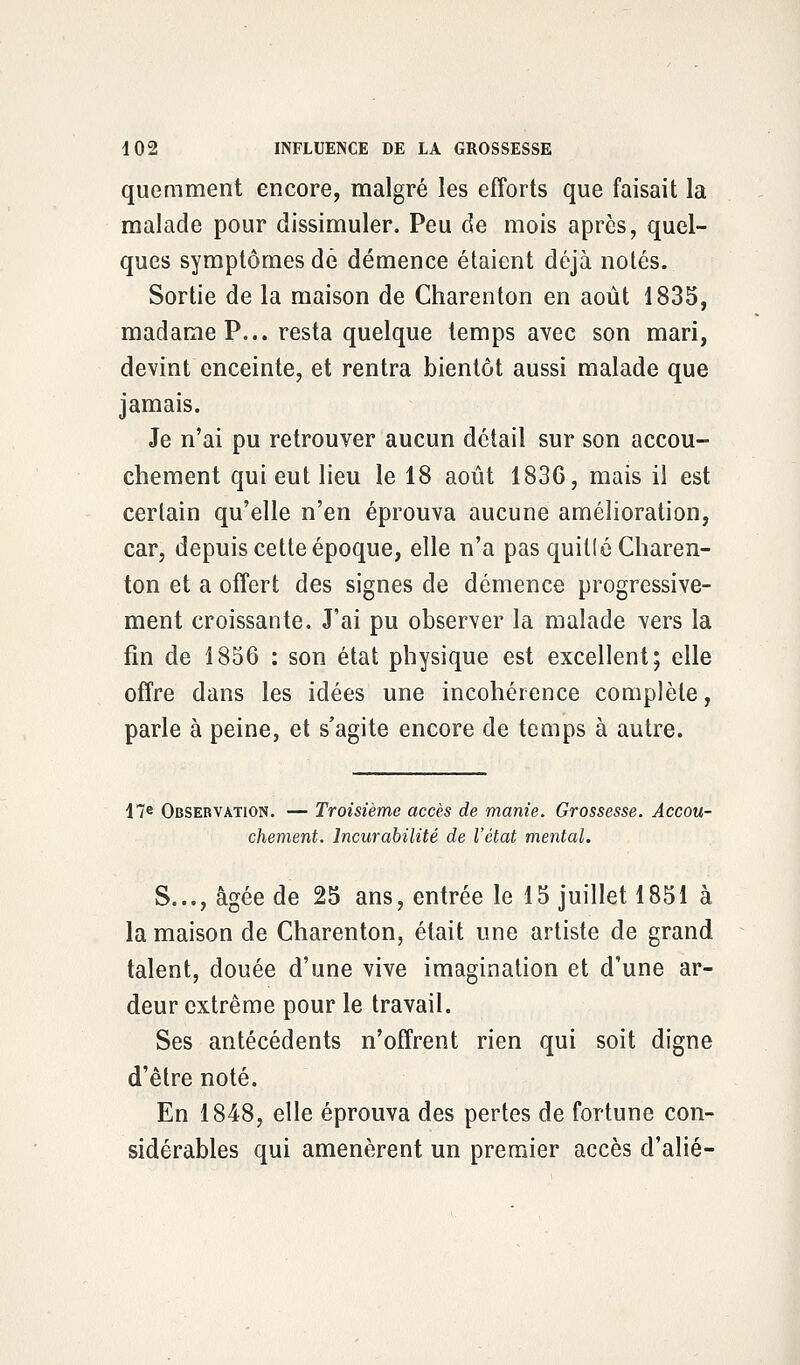 quemment encore, malgré les efforts que faisait la malade pour dissimuler. Peu de mois après, quel- ques symptômes dé démence étaient déjà notés. Sortie de la maison de Charenton en août 1835, madame P... resta quelque temps avec son mari, devint enceinte, et rentra bientôt aussi malade que jamais. Je n'ai pu retrouver aucun détail sur son accou- chement qui eut lieu le 18 août 1836, mais il est certain qu'elle n'en éprouva aucune amélioration, car, depuis cette époque, elle n'a pas quille Charen- ton et a offert des signes de démence progressive- ment croissante. J'ai pu observer la malade vers la fin de 1856 : son état physique est excellent; elle offre dans les idées une incohérence complète, parle à peine, et s'agite encore de temps à autre. 17e Observation. — Troisième accès de manie. Grossesse. Accou- chement, lncurabilité de l'état mental. S..., âgée de 25 ans, entrée le 15 juillet 1851 à la maison de Charenton, était une artiste de grand talent, douée d'une vive imagination et d'une ar- deur extrême pour le travail. Ses antécédents n'offrent rien qui soit digne d'être noté. En 1848, elle éprouva des pertes de fortune con- sidérables qui amenèrent un premier accès d'alié-