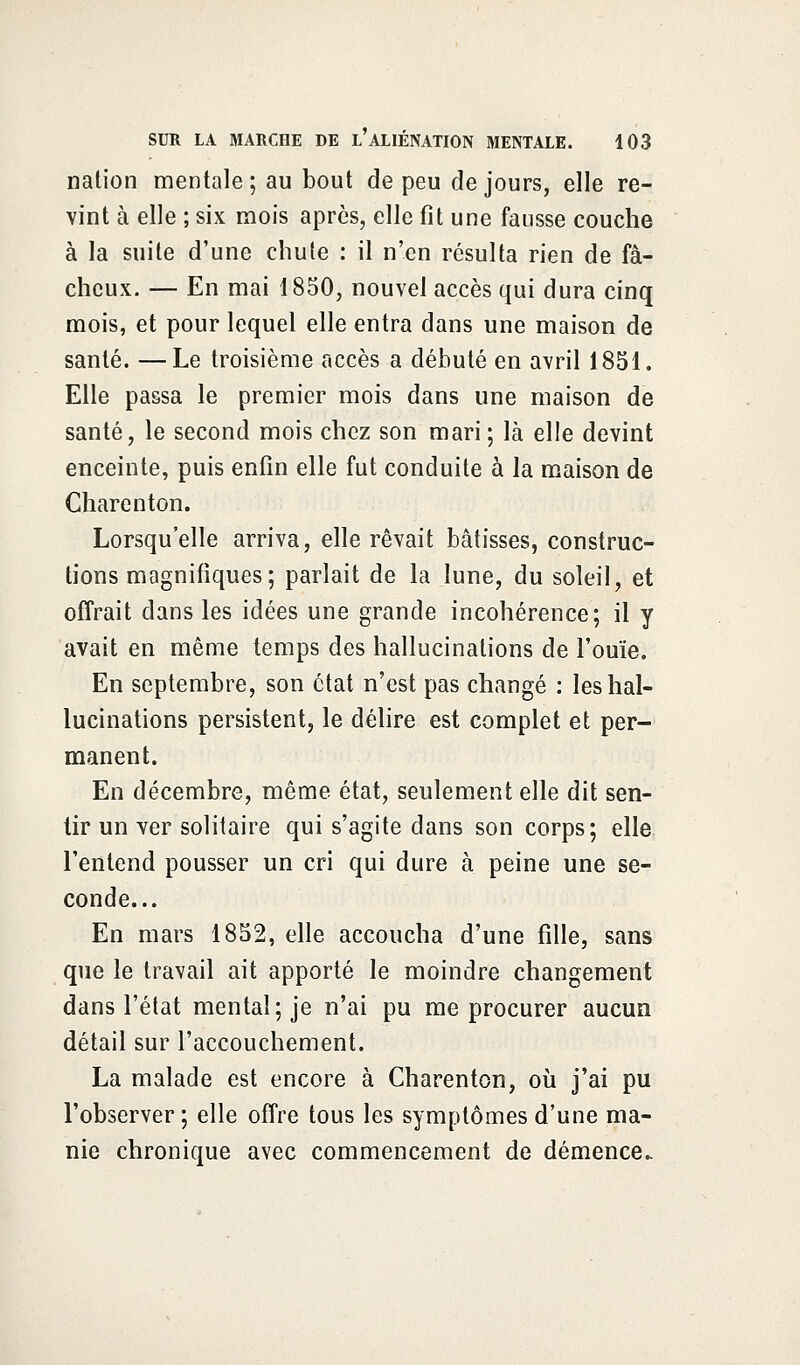 nation mentale; au bout de peu de jours, elle re- vint à elle ; six mois après, elle fit une fausse couche à la suite d'une chute : il n'en résulta rien de fâ- cheux. — En mai 1850, nouvel accès qui dura cinq mois, et pour lequel elle entra dans une maison de santé. —Le troisième accès a débuté en avril 1851. Elle passa le premier mois dans une maison de santé, le second mois chez son mari; là elle devint enceinte, puis enfin elle fut conduite à la maison de Charenton. Lorsqu'elle arriva, elle rêvait bâtisses, construc- tions magnifiques; parlait de la lune, du soleil, et offrait dans les idées une grande incohérence; il y avait en même temps des hallucinations de l'ouïe. En septembre, son état n'est pas changé : les hal- lucinations persistent, le délire est complet et per- manent. En décembre, même état, seulement elle dit sen- tir un ver solitaire qui s'agite dans son corps; elle l'entend pousser un cri qui dure à peine une se- conde... En mars 1852, elle accoucha d'une fille, sans que le travail ait apporté le moindre changement dans l'état mental; je n'ai pu me procurer aucun détail sur l'accouchement. La malade est encore à Charenton, où j'ai pu l'observer; elle offre tous les symptômes d'une ma- nie chronique avec commencement de démence.