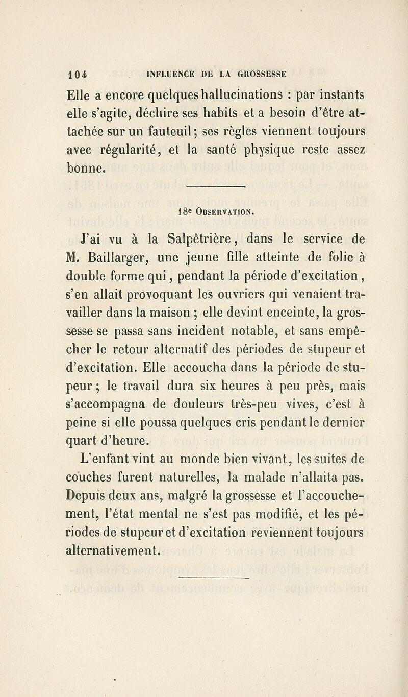 Elle a encore quelques hallucinations : par instants elle s'agite, déchire ses habits et a besoin d'être at- tachée sur un fauteuil ; ses règles viennent toujours avec régularité, et la santé physique reste assez bonne. 18e Observation. J'ai vu à la Salpêtrière, dans le service de M. Baillarger, une jeune fille atteinte de folie à double forme qui, pendant la période d'excitation, s'en allait provoquant les ouvriers qui venaient tra- vailler dans la maison ; elle devint enceinte, la gros- sesse se passa sans incident notable, et sans empê- cher le retour alternatif des périodes de stupeur et d'excitation. Elle accoucha dans la période de stu- peur ; le travail dura six heures à peu près, mais s'accompagna de douleurs très-peu vives, c'est à peine si elle poussa quelques cris pendant le dernier quart d'heure. L'enfant vint au monde bien vivant, les suites de couches furent naturelles, la malade n'allaita pas. Depuis deux ans, malgré la grossesse et l'accouche- ment, l'état mental ne s'est pas modifié, et les pé- riodes de stupeur et d'excitation reviennent toujours alternativement.