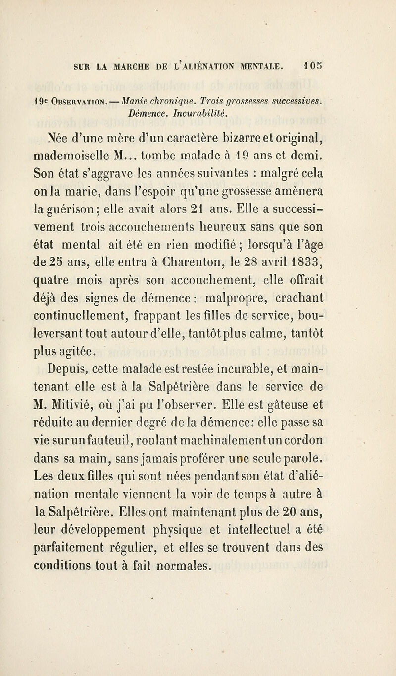 19e Observation.—Manie chronique. Trois grossesses successives. Démence. Incurabilité. Née d'une mère d'un caractère bizarre et original, mademoiselle M... tombe malade à 19 ans et demi. Son état s'aggrave les années suivantes : malgré cela on la marie, dans l'espoir qu'une grossesse amènera la guérison; elle avait alors 21 ans. Elle a successi- vement trois accouchements heureux sans que son état mental ait été en rien modifié ; lorsqu'à l'âge de 25 ans, elle entra à Charenton, le 28 avril 1833, quatre mois après son accouchement, elle offrait déjà des signes de démence : malpropre, crachant continuellement, frappant les filles de service, bou- leversant tout autour d'elle, tantôt plus calme, tantôt plus agitée. Depuis, cette malade est restée incurable, et main- tenant elle est à la Salpêtrière dans le service de M. Mitivié, où j'ai pu l'observer. Elle est gâteuse et réduite au dernier degré de la démence: elle passe sa vie surunfauteuil, roulant machinalementuncordon dans sa main, sans jamais proférer une seule parole. Les deux filles qui sont nées pendant son état d'alié- nation mentale viennent la voir de temps à autre à la Salpêtrière. Elles ont maintenant plus de 20 ans, leur développement physique et intellectuel a été parfaitement régulier, et elles se trouvent dans des conditions tout à fait normales.