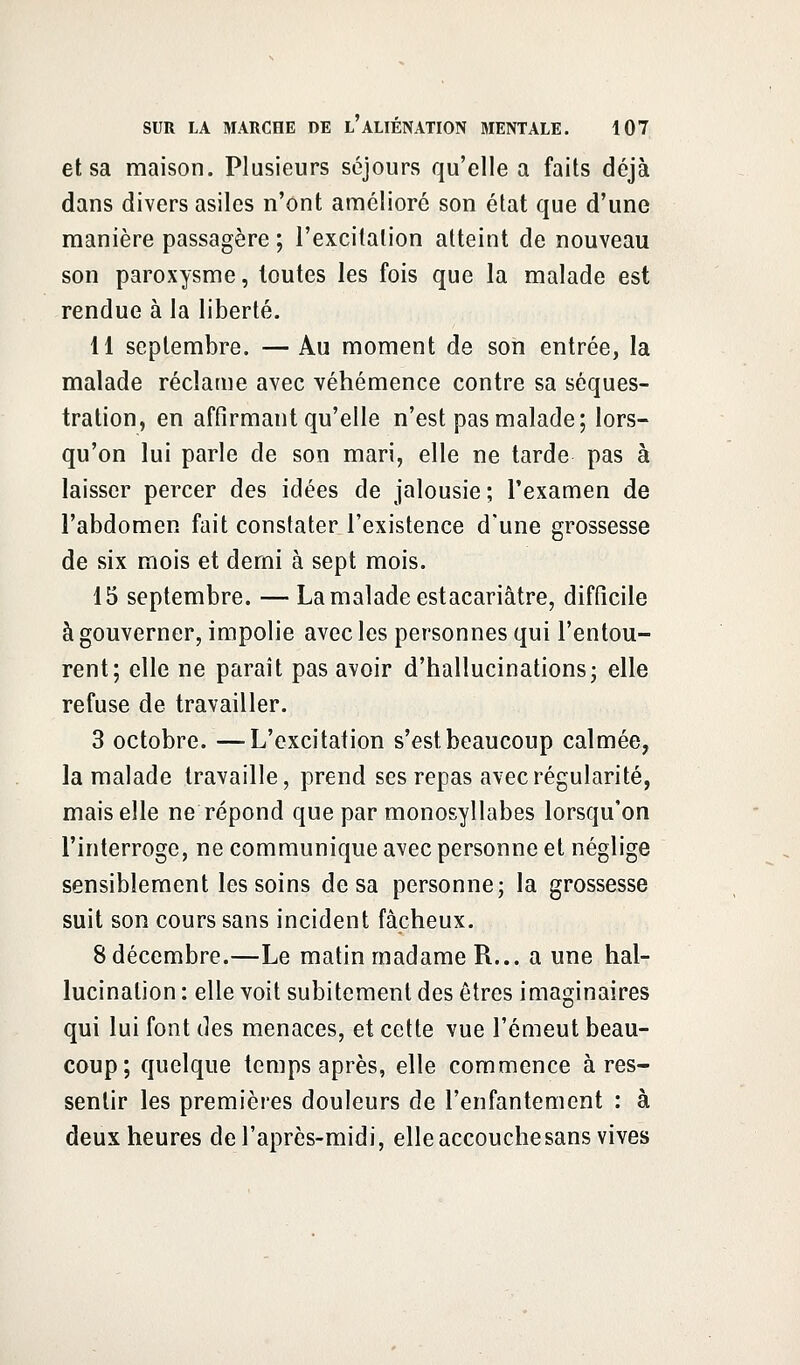 et sa maison. Plusieurs séjours qu'elle a faits déjà dans divers asiles n'ont amélioré son état que d'une manière passagère ; l'excitation atteint de nouveau son paroxysme, toutes les fois que la malade est rendue à la liberté. 11 septembre. — Au moment de son entrée, la malade réclame avec véhémence contre sa séques- tration, en affirmant qu'elle n'est pas malade; lors- qu'on lui parle de son mari, elle ne tarde pas à laisser percer des idées de jalousie; l'examen de l'abdomen fait constater l'existence d'une grossesse de six mois et demi à sept mois. 15 septembre. —La malade estacariâtre, difficile à gouverner, impolie avec les personnes qui l'entou- rent; elle ne paraît pas avoir d'hallucinations; elle refuse de travailler. 3 octobre. —L'excitation s'est beaucoup calmée, la malade travaille, prend ses repas avec régularité, mais elle ne répond que par monosyllabes lorsqu'on l'interroge, ne communique avec personne et néglige sensiblement les soins de sa personne; la grossesse suit son cours sans incident fâcheux. 8 décembre.—Le matin madame R... a une hal- lucination : elle voit subitement des êtres imaginaires qui lui font des menaces, et cette vue l'émeut beau- coup; quelque temps après, elle commence à res- sentir les premières douleurs de l'enfantement : à deux heures de l'après-midi, elle accouche sans vives