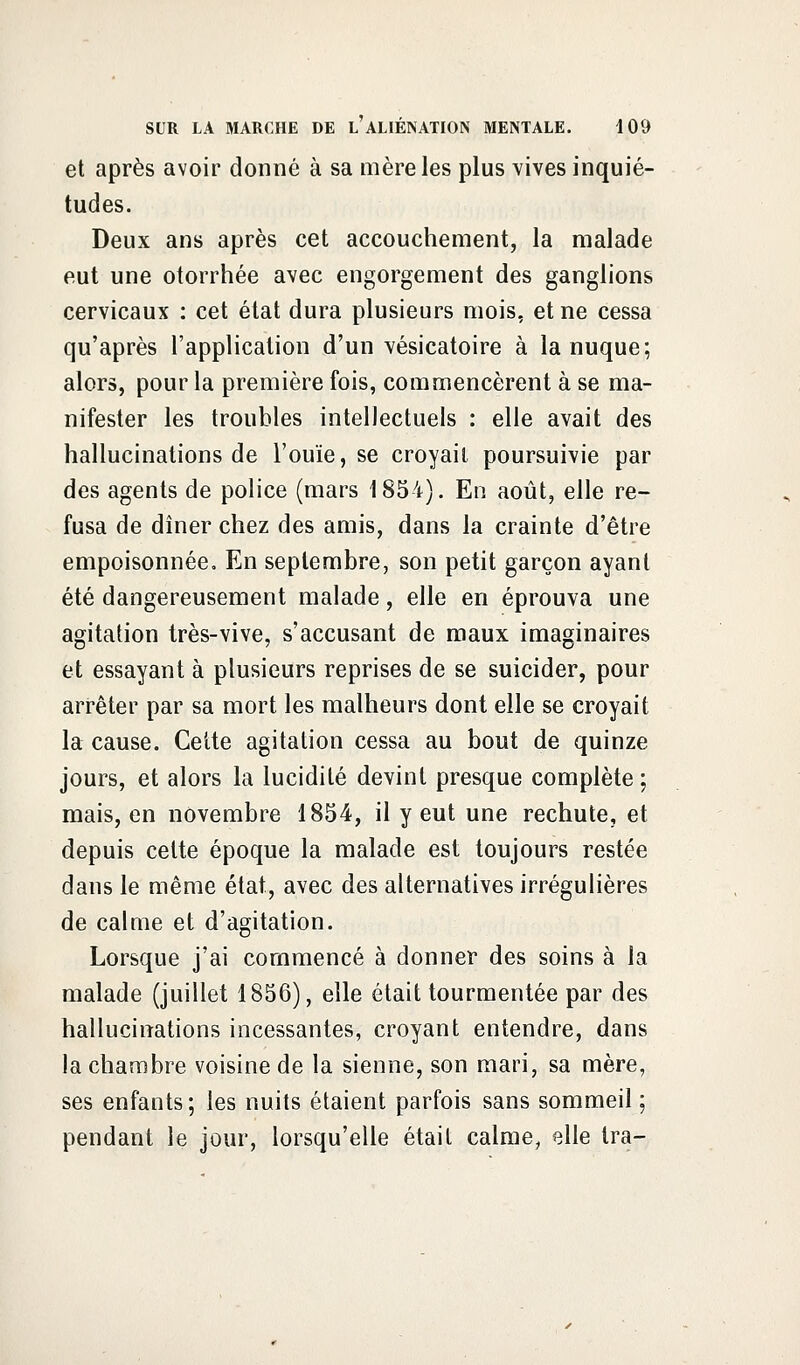 et après avoir donné à sa mère les plus vives inquié- tudes. Deux ans après cet accouchement, la malade eut une otorrhée avec engorgement des ganglions cervicaux : cet état dura plusieurs mois, et ne cessa qu'après l'application d'un vésicatoire à la nuque; alors, pour la première fois, commencèrent à se ma- nifester les troubles intellectuels : elle avait des hallucinations de l'ouïe, se croyait poursuivie par des agents de police (mars 1854). En août, elle re- fusa de dîner chez des amis, dans la crainte d'être empoisonnée. En septembre, son petit garçon ayant été dangereusement malade, elle en éprouva une agitation très-vive, s'accusant de maux imaginaires et essayant à plusieurs reprises de se suicider, pour arrêter par sa mort les malheurs dont elle se croyait la cause. Cette agitation cessa au bout de quinze jours, et alors la lucidité devint presque complète ; mais, en novembre 1854, il y eut une rechute, et depuis cette époque la malade est toujours restée dans le même état, avec des alternatives irrégulières de calme et d'agitation. Lorsque j'ai commencé à donner des soins à la malade (juillet 1856), elle était tourmentée par des hallucinations incessantes, croyant entendre, dans la chambre voisine de la sienne, son mari, sa mère, ses enfants; les nuits étaient parfois sans sommeil ; pendant le jour, lorsqu'elle était calme, Qlle Ira-