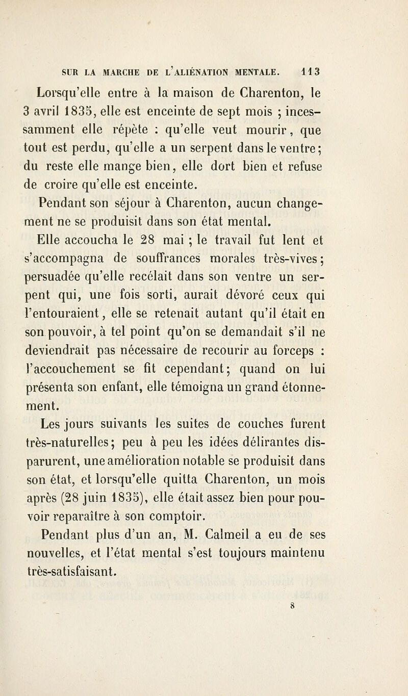 Lorsqu'elle entre à la maison de Charenton, le 3 avril 1835, elle est enceinte de sept mois ; inces- samment elle répète : qu'elle veut mourir, que tout est perdu, qu'elle a un serpent dans le ventre; du reste elle mange bien, elle dort bien et refuse de croire qu'elle est enceinte. Pendant son séjour à Charenton, aucun change- ment ne se produisit dans son état mental. Elle accoucha le 28 mai ; le travail fut lent et s'accompagna de souffrances morales très-vives ; persuadée qu'elle recelait dans son ventre un ser- pent qui, une fois sorti, aurait dévoré ceux qui l'entouraient, elle se retenait autant qu'il était en son pouvoir, à tel point qu'on se demandait s'il ne deviendrait pas nécessaire de recourir au forceps : l'accouchement se fit cependant; quand on lui présenta son enfant, elle témoigna un grand étonne- ment. Les jours suivants les suites de couches furent très-naturelles ; peu à peu les idées délirantes dis- parurent, une amélioration notable se produisit dans son état, et lorsqu'elle quitta Charenton, un mois après (28 juin 1835), elle était assez bien pour pou- voir reparaître à son comptoir. Pendant plus d'un an, M. Caîmeil a eu de ses nouvelles, et l'état mental s'est toujours maintenu très-satisfaisant.