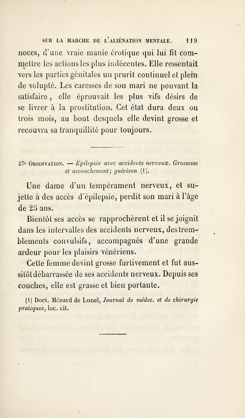 noces, d'une vraie manie erotique qui lui fit com- mettre les actions les plus indécentes. Elle ressentait vers les parties génitales un prurit continuel et plein de volupté. Les caresses de son mari ne pouvant la satisfaire, elle éprouvait les plus vifs désirs de se livrer à la prostitution. Cet état dura deux ou trois mois, au bout desquels elle devint grosse et recouvra sa tranquillité pour toujours. 27e Observation. — Épilepsie avec accidents nerveux. Grossesse et accouchement; guérison (1). Une dame d'un tempérament nerveux, et su- jette à des accès d'épilepsie, perdit son mari à l'âge de 25 ans. Bientôt ses accès se rapprochèrent et il se joignit dans les intervalles des accidents nerveux, des trem- blements convulsifs, accompagnés d'une grande ardeur pour les plaisirs vénériens. Cette femme devint grosse furtivement et fut aus- sitôt débarrassée de ses accidents nerveux. Depuis ses couches, elle est grasse et bien portante. (1) Doct. Mcnard de Lunel^ Journal de médec. et de chirurgie pratiques, loc. cit.