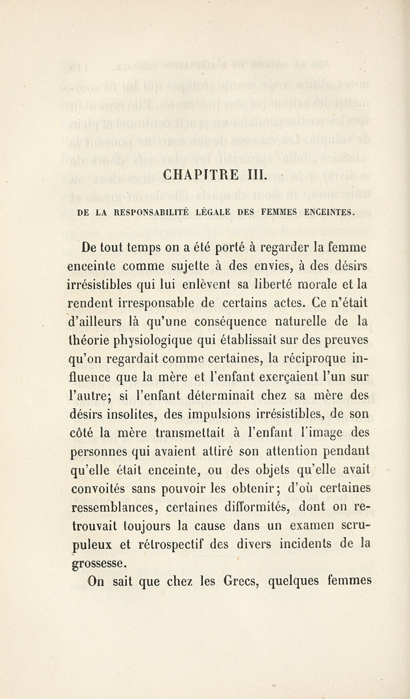 CHAPITRE III. DE LA RESPONSABILITÉ LÉGALE DES FEMMES ENCEINTES. De tout temps on a été porté à regarder la femme enceinte comme sujette à des envies, à des désirs irrésistibles qui lui enlèvent sa liberté morale et la rendent irresponsable de certains actes. Ce n'était d'ailleurs là qu'une conséquence naturelle de la théorie physiologique qui établissait sur des preuves qu'on regardait comme certaines, la réciproque in- fluence que la mère et l'enfant exerçaient l'un sur l'autre; si l'enfant déterminait chez sa mère des désirs insolites, des impulsions irrésistibles, de son côté la mère transmettait à l'enfant l'image des personnes qui avaient attiré son attention pendant qu'elle était enceinte, ou des objets qu'elle avait convoités sans pouvoir les obtenir; d'où certaines ressemblances, certaines difformités, dont on re- trouvait toujours la cause dans un examen scru- puleux et rétrospectif des divers incidents de la grossesse. On sait que chez les Grecs, quelques femmes