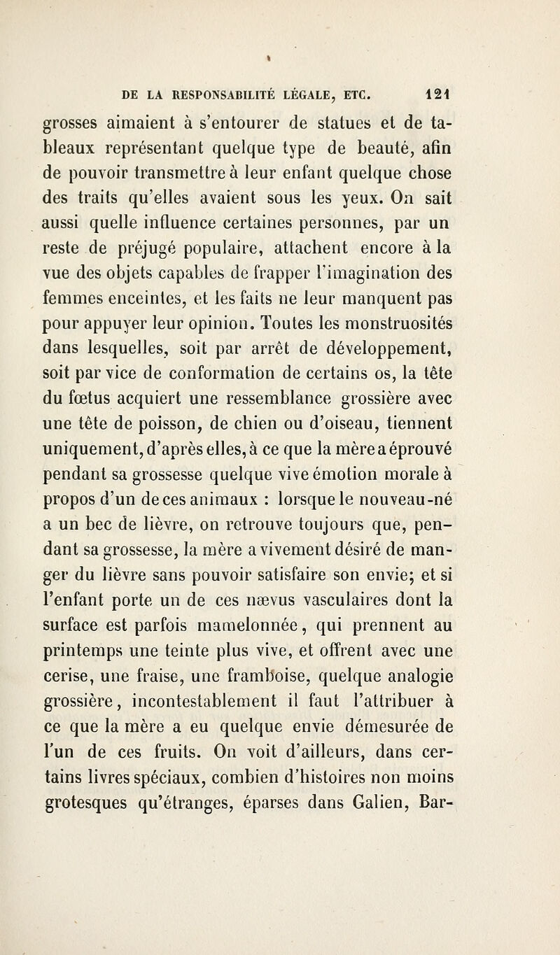 grosses aimaient à s'entourer de statues et de ta- bleaux représentant quelque type de beauté, afin de pouvoir transmettre à leur enfant quelque chose des traits qu'elles avaient sous les yeux. On sait aussi quelle influence certaines personnes, par un reste de préjugé populaire, attachent encore à la vue des objets capables de frapper l'imagination des femmes enceintes, et les faits ne leur manquent pas pour appuyer leur opinion. Toutes les monstruosités dans lesquelles, soit par arrêt de développement, soit par vice de conformation de certains os, la tête du fœtus acquiert une ressemblance grossière avec une tête de poisson, de chien ou d'oiseau, tiennent uniquement, d'après elles, à ce que la mère a éprouvé pendant sa grossesse quelque vive émotion morale à propos d'un de ces animaux : lorsque le nouveau-né a un bec de lièvre, on retrouve toujours que, pen- dant sa grossesse, la mère a vivement désiré de man- ger du lièvre sans pouvoir satisfaire son envie; et si l'enfant porte un de ces naevus vasculaires dont la surface est parfois mamelonnée, qui prennent au printemps une teinte plus vive, et offrent avec une cerise, une fraise, une framboise, quelque analogie grossière, incontestablement il faut l'attribuer à ce que la mère a eu quelque envie démesurée de l'un de ces fruits. On voit d'ailleurs, dans cer- tains livres spéciaux, combien d'histoires non moins grotesques qu'étranges, éparses dans Galien, Bar-