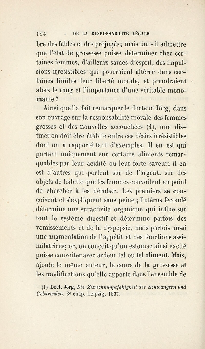 bre des fables et des préjugés; mais faut-il admettre que l'état de grossesse puisse déterminer chez cer- taines femmes, d'ailleurs saines d'esprit, des impul- sions irrésistibles qui pourraient altérer dans cer- taines limites leur liberté morale, et prendraient alors le rang et l'importance d'une véritable mono- manie ? Ainsi que l'a fait remarquer le docteur Jôrg, dans son ouvrage sur la responsabilité morale des femmes grosses et des nouvelles accouchées (1), une dis- tinction doit être établie entre ces désirs irrésistibles dont on a rapporté tant d'exemples. 11 en est qui portent uniquement sur certains aliments remar- quables par leur acidité ou leur forte saveur; il en est d'autres qui portent sur de l'argent, sur des objets de toilette que les femmes convoitent au point de chercher à les dérober. Les premiers se con- çoivent et s'expliquent sans peine ; l'utérus fécondé détermine une suractivité organique qui influe sur tout le système digestif et détermine parfois des vomissements et de la dyspepsie, mais parfois aussi une augmentation de l'appétit et des fonctions assi- milatrices; or, on conçoit qu'un estomac ainsi excité puisse convoiter avec ardeur tel ou tel aliment. Mais, ajoute le même auteur, le cours de la grossesse et les modifications qu'elle apporte dans l'ensemble de (i) Doct. Jôrg, Die Zurechnungsfahigkeit der Schwangern und Gebàrenden, 3e chap. Leipzig, 1837.