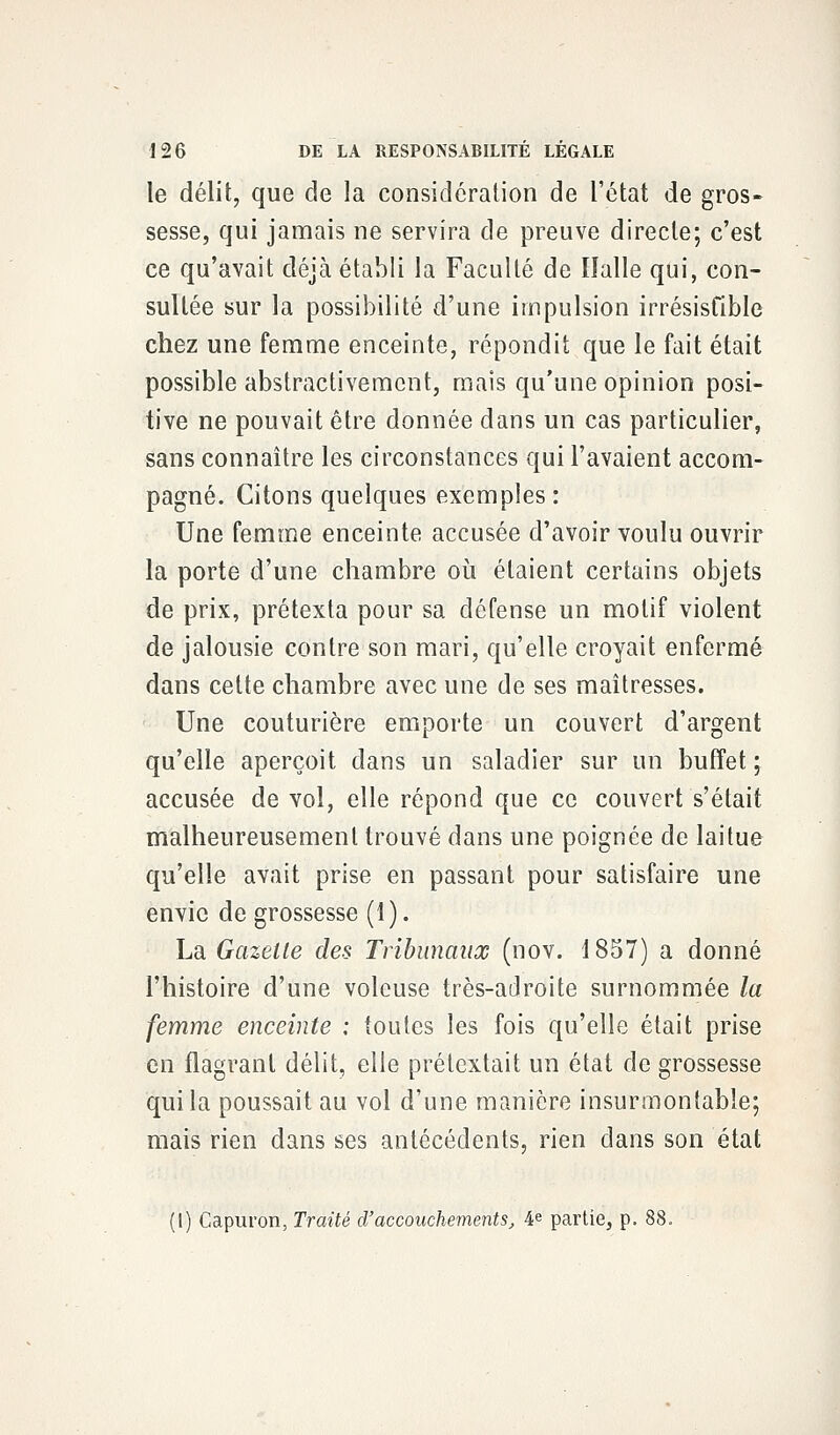 le délit, que de la considération de l'état de gros- sesse, qui jamais ne servira de preuve directe; c'est ce qu'avait déjà établi la Faculté de Halle qui, con- sultée sur la possibilité d'une impulsion irrésisfible chez une femme enceinte, répondit que le fait était possible abstractivemcnt, mais qu'une opinion posi- tive ne pouvait être donnée dans un cas particulier, sans connaître les circonstances qui l'avaient accom- pagné. Citons quelques exemples : Une femme enceinte accusée d'avoir voulu ouvrir la porte d'une chambre où étaient certains objets de prix, prétexta pour sa défense un motif violent de jalousie contre son mari, qu'elle croyait enfermé dans cette chambre avec une de ses maîtresses. Une couturière emporte un couvert d'argent qu'elle aperçoit dans un saladier sur un buffet ; accusée de vol, elle répond que ce couvert s'était malheureusement trouvé dans une poignée de laitue qu'elle avait prise en passant pour satisfaire une envie de grossesse (î). La Gazelle des Tribunaux (nov. 1857) a donné l'histoire d'une voleuse très-adroite surnommée la femme enceinte : toutes les fois qu'elle était prise en flagrant délit, elle prétextait un état de grossesse qui la poussait au vol d'une manière insurmontable; mais rien dans ses antécédents, rien dans son état (I) Capuron, Traité d'accouchements, 4e partie, p. 88.