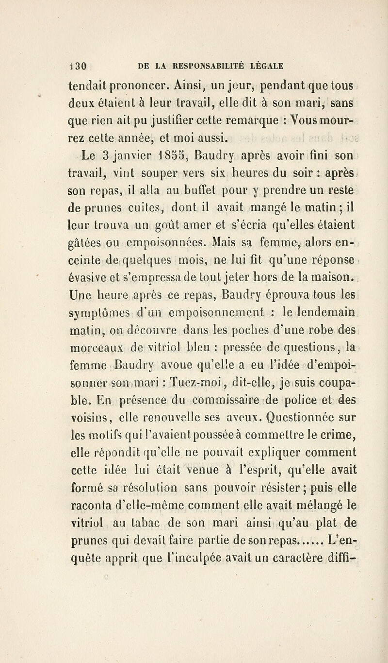 tendait prononcer. Ainsi, un jour, pendant que tous deux étaient à leur travail, elle dit à son mari, sans que rien ait pu justifier cette remarque : Vous mour- rez cette année, et moi aussi. Le 3 janvier 1855, Baudry après avoir fini son travail, vint souper vers six heures du soir : après son repas, il alla au buffet pour y prendre un reste de prunes cuites, dont il avait mangé le matin ; il leur trouva un goût amer et s'écria qu'elles étaient gâtées ou empoisonnées. Mais sa femme, alors en- ceinte de quelques mois, ne lui fit qu'une réponse évasive et s'empressa de tout jeter hors de la maison. Une heure après ce repas, Baudry éprouva tous les symptômes d'un empoisonnement : le lendemain matin, on découvre dans les poches d'une robe des morceaux de vitriol bleu : pressée de questions, la femme Baudry avoue qu'elle a eu l'idée d'empoi- sonner son mari : Tuez-moi, dit-elle, je suis coupa- ble. En présence du commissaire de police et des voisins, elle renouvelle ses aveux. Questionnée sur les motifs qui l'avaient poussée à commettre le crime, elle répondit qu'elle ne pouvait expliquer comment cette idée lui était venue à l'esprit, qu'elle avait formé sa résolution sans pouvoir résister; puis elle raconta d'elle-même comment elle avait mélangé le vitriol au tabac de son mari ainsi qu'au plat de prunes qui devait faire partie de son repas L'en- quêle apprit que l'inculpée avait un caractère diffi-