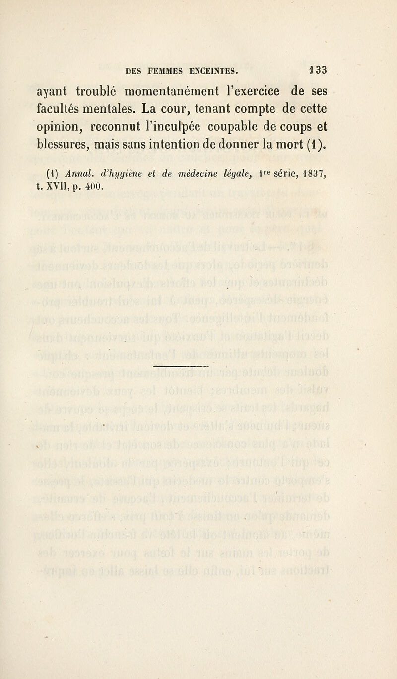 ayant troublé momentanément l'exercice de ses facultés mentales. La cour, tenant compte de cette opinion, reconnut l'inculpée coupable de coups et blessures, mais sans intention de donner la mort (1). (1) Annal, d'hijgiène et de médecine légale, lie série, i837, t. XVII, p. 400.