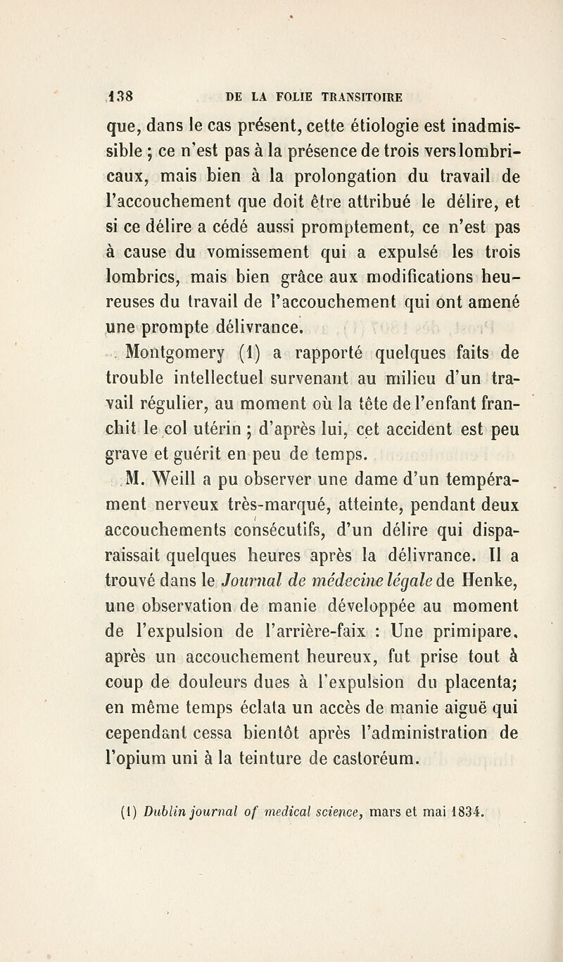 que, dans le cas présent, cette étiologie est inadmis- sible ; ce n'est pas à la présence de trois verslombri- caux, mais bien à la prolongation du travail de l'accouchement que doit être attribué le délire, et si ce délire a cédé aussi promptement, ce n'est pas à cause du vomissement qui a expulsé les trois lombrics, mais bien grâce aux modifications heu- reuses du travail de l'accouchement qui ont amené une prompte délivrance. . Montgomery (1) a rapporté quelques faits de trouble intellectuel survenant au milieu d'un tra- vail régulier, au moment où la tête de l'enfant fran- chit le col utérin ; d'après lui, cet accident est peu grave et guérit en peu de temps. M. Weill a pu observer une dame d'un tempéra- ment nerveux très-marqué, atteinte, pendant deux accouchements consécutifs, d'un délire qui dispa- raissait quelques heures après la délivrance, tl a trouvé dans le Journal de médecine légale de Henke, une observation de manie développée au moment de l'expulsion de l'arrière-faix : Une primipare, après un accouchement heureux, fut prise tout à coup de douleurs dues à l'expulsion du placenta; en même temps éclata un accès de manie aiguë qui cependant cessa bientôt après l'administration de l'opium uni à la teinture de castoréum. (1) Dublin journal of médical science, mars et mai 1834.