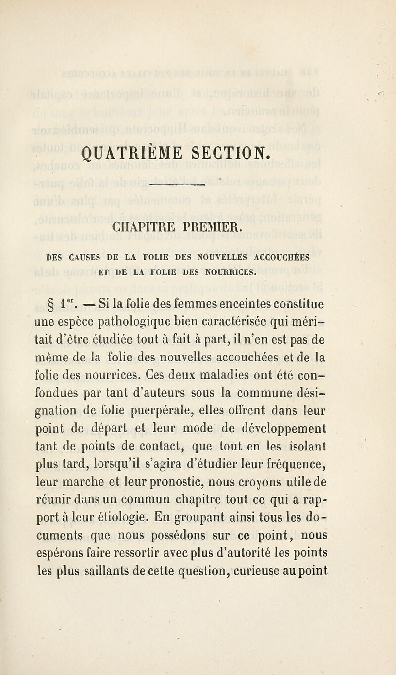 QUATRIÈME SECTION. CHAPITRE PREMIER. DES CAUSES DE LA FOLIE DES NOUVELLES ACCOUCHÉES ET DE LA FOLIE DES NOURRICES. § 1er. — Si la folie des femmes enceintes constitue une espèce pathologique bien caractérisée qui méri- tait d'être étudiée tout à fait à part, il n'en est pas de même de la folie des nouvelles accouchées et de la folie des nourrices. Ces deux maladies ont été con- fondues par tant d'auteurs sous la commune dési- gnation de folie puerpérale, elles offrent dans leur point de départ et leur mode de développement tant de points de contact, que tout en les isolant plus tard, lorsqu'il s'agira d'étudier leur fréquence, leur marche et leur pronostic, nous croyons utile de réunir dans un commun chapitre tout ce qui a rap- port à leur étiologie. En groupant ainsi tous les do- cuments que nous possédons sur ce point, nous espérons faire ressortir avec plus d'autorité les points les plus saillants de cette question, curieuse au point