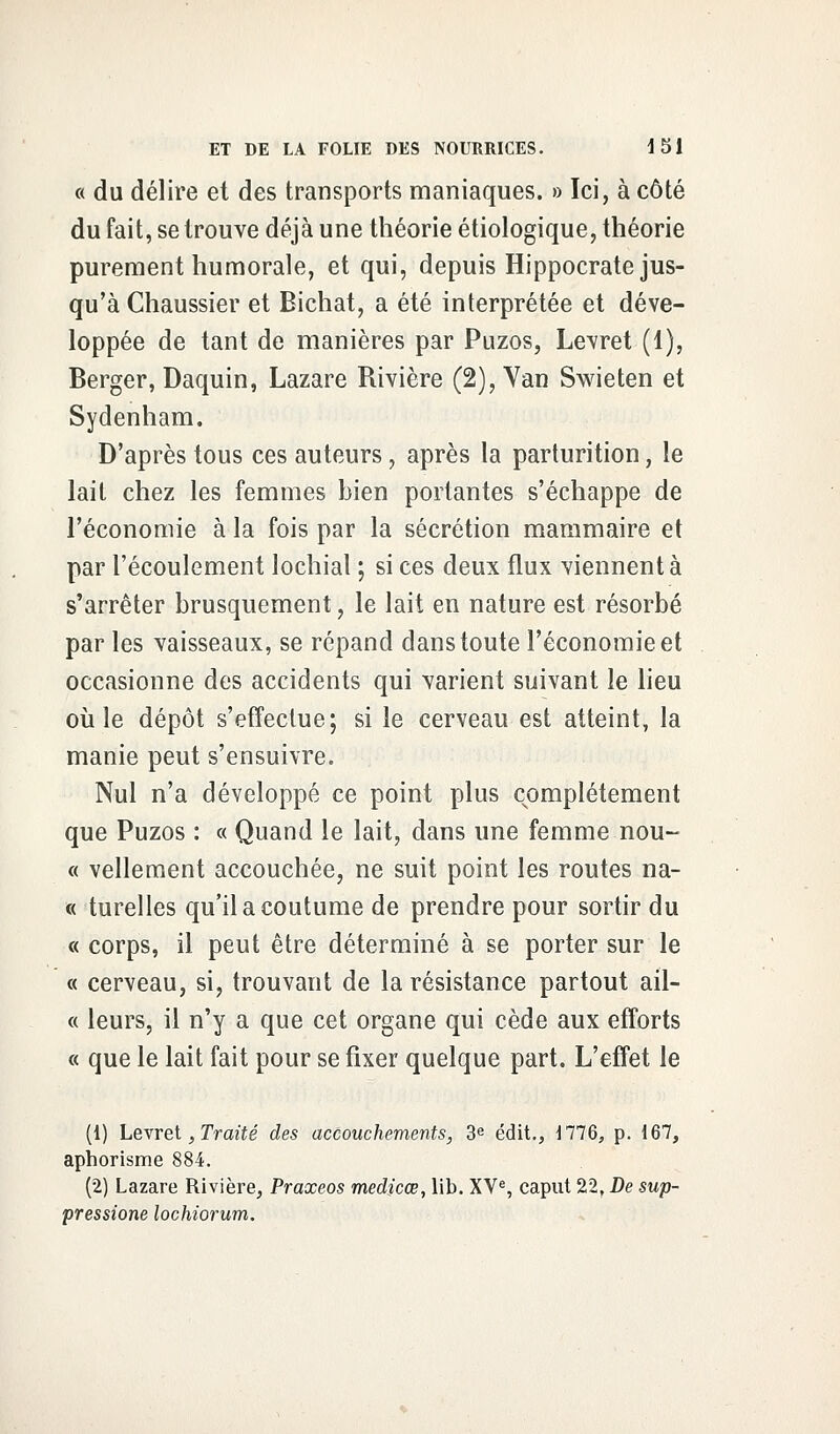 « du délire et des transports maniaques. » Ici, à côté du fait, se trouve déjà une théorie étiologique, théorie purement humorale, et qui, depuis Hippocrate jus- qu'à Chaussier et Bichat, a été interprétée et déve- loppée de tant de manières par Puzos, Levret (1), Berger, Daquin, Lazare Rivière (2), Van Swieten et Sydenham, D'après tous ces auteurs, après la parturition, le lait chez les femmes bien portantes s'échappe de l'économie à la fois par la sécrétion mammaire et par l'écoulement lochial ; si ces deux flux viennent à s'arrêter brusquement, le lait en nature est résorbé par les vaisseaux, se répand dans toute l'économie et occasionne des accidents qui varient suivant le lieu où le dépôt s'effectue; si le cerveau est atteint, la manie peut s'ensuivre. Nul n'a développé ce point plus complètement que Puzos : « Quand le lait, dans une femme nou- « vellement accouchée, ne suit point les routes na- « turelles qu'il a coutume de prendre pour sortir du « corps, il peut être déterminé à se porter sur le « cerveau, si, trouvant de la résistance partout ail- « leurs, il n'y a que cet organe qui cède aux efforts « que le lait fait pour se fixer quelque part. L'effet le (1) Levret, Traité des accouchements, 3e édit., 1776, p. 167, aphorisme 884. (2) Lazare Rivière, Praxeos medicœ, lib. XVe, caput 22, De sup- pressione lochiorum.