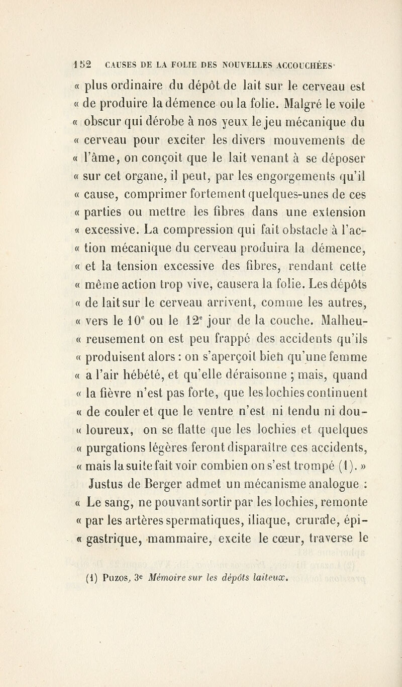 plus ordinaire du dépôt de lait sur le cerveau est de produire la démence ou la folie. Malgré le voile obscur qui dérobe à nos yeux le jeu mécanique du cerveau pour exciter les divers mouvements de l'âme, on conçoit que le lait venant à se déposer sur cet organe, il peut, par les engorgements qu'il cause, comprimer fortement quelques-unes de ces parties ou mettre les fibres dans une extension excessive. La compression qui fait obstacle à l'ac- tion mécanique du cerveau produira la démence, et la tension excessive des fibres, rendant cette même action trop vive, causera la folie. Les dépôts de lait sur le cerveau arrivent, comme les autres, vers le 10e ou le 12e jour de la couche. Malheu- reusement on est peu frappé des accidents qu'ils produisent alors : on s'aperçoit bien qu'une femme a l'air hébété, et qu'elle déraisonne ; mais, quand la fièvre n'est pas forte, que les lochies continuent de couler et que le ventre n'est ni tendu ni dou- loureux, on se flatte que les lochies et quelques purgations légères feront disparaître ces accidents, mais la suite fait voir combien on s'est trompé (1). » Justus de Berger admet un mécanisme analogue : Le sang, ne pouvant sortir par les lochies, remonte par les artères spermatiques, iliaque, crurale, épi- « gastrique, mammaire, excite le cœur, traverse le (i) Puzos, 3e Mémoire sur les dépôts laiteux.