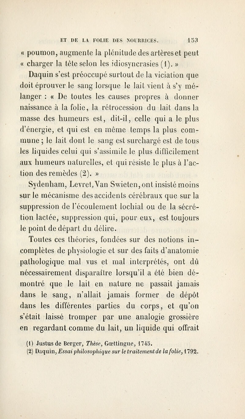 « poumon, augmente la plénitude des artères et peut « charger la tète selon les idiosyncrasies (1). » Daquin s'est préoccupé surtout de la viciation que doit éprouver le sang lorsque le lait vient à s'y mé- langer : « De toutes les causes propres à donner naissance à la folie, la rétrocession du lait dans la masse des humeurs est, dit-il, celle qui a le plus d'énergie, et qui est en même temps la plus com- mune ; le lait dont le sang est surchargé est de tous les liquides celui qui s'assimile le plus difficilement aux humeurs naturelles, et qui résiste le plus à l'ac- tion des remèdes (2). » Sydenham, Levret,Van Swieten,ont insisté moins sur le mécanisme des accidents cérébraux que sur la suppression de l'écoulement lochial ou de la sécré- tion lactée, suppression qui, pour eux, est toujours le point de départ du délire. Toutes ces théories, fondées sur des notions in- complètes de physiologie et sur des faits d'anatomie pathologique mal vus et mal interprétés, ont dû nécessairement disparaître lorsqu'il a été bien dé- montré que le lait en nature ne passait jamais dans le sang, n'allait jamais former de dépôt dans les différentes parties du corps, et qu'on s'était laissé tromper par une analogie grossière en regardant comme du lait, un liquide qui offrait (1) Justusde Berger, Thèse, Gœttingue, 1743. (2) Daquin, Essai philosophique sur le traitement de la folie, 1792.