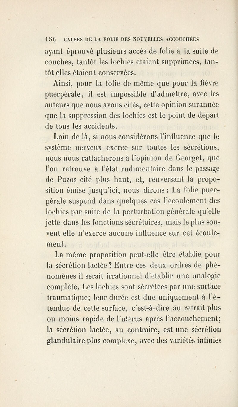 ayant éprouvé plusieurs accès de folie à la suite de couches, tantôt les lochies étaient supprimées, tan- tôt elles étaient conservées. Ainsi, pour la folie de même que pour la fièvre puerpérale, il est impossible d'admettre, avec les auteurs que nous avons cités, cette opinion surannée que la suppression des lochies est le point de départ de tous les accidents. Loin de là, si nous considérons l'influence que le système nerveux exerce sur toutes les sécrétions, nous nous rattacherons à l'opinion de Georget, que l'on retrouve à l'état rudimentaire dans le passage de Puzos cité plus haut, et, renversant la propo- sition émise jusqu'ici, nous dirons : La folie puer- pérale suspend dans quelques cas l'écoulement des lochies par suite de la perturbation générale qu'elle jette dans les fonctions sécrétoires, mais le plus sou- vent elle n'exerce aucune influence sur cet écoule- ment. La même proposition peut-elle être établie pour la sécrétion lactée? Entre ces deux ordres de phé- nomènes il serait irrationnel d'établir une analogie complète. Les lochies sont sécrétées par une surface traumatique; leur durée est due uniquement à l'é- tendue de cette surface, c'est-à-dire au retrait plus ou moins rapide de l'utérus après l'accouchement; la sécrétion lactée, au contraire, est une sécrétion glandulaire plus complexe, avec des variétés infinies