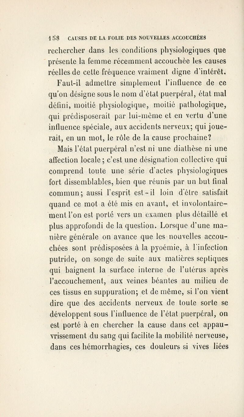 rechercher dans les conditions physiologiques que présente la femme récemment accouchée les causes réelles de cette fréquence vraiment digne d'intérêt. Faut-il admettre simplement l'influence de ce qu'on désigne sous le nom d'état puerpéral, état mal défini, moitié physiologique, moitié pathologique, qui prédisposerait par lui-même et en vertu d'une influence spéciale, aux accidents nerveux; qui joue- rait, en un mot, le rôle de la cause prochaine? Mais l'état puerpéral n'est ni une diathèse ni une affection locale; c'est une désignation collective qui comprend toute une série d'actes physiologiques fort dissemblables, bien que réunis par un but final commun; aussi l'esprit est-il loin d'être satisfait quand ce mot a été mis en avant, et involontaire- ment l'on est porté vers un examen plus détaillé et plus approfondi de la question. Lorsque d'une ma- nière générale on avance que les nouvelles accou- chées sont prédisposées à la pyoémie, à l'infection putride, on songe de suite aux matières septiques qui baignent la surface interne de l'utérus après l'accouchement, aux veines béantes au milieu de ces tissus en suppuration; et de même, si l'on vient dire que des accidents nerveux de toute sorte se développent sous l'influence de l'état puerpéral, on est porté à en chercher la cause dans cet appau- vrissement du sang qui facilite la mobilité nerveuse, dans ces hémorrhagies, ces douleurs si vives liées