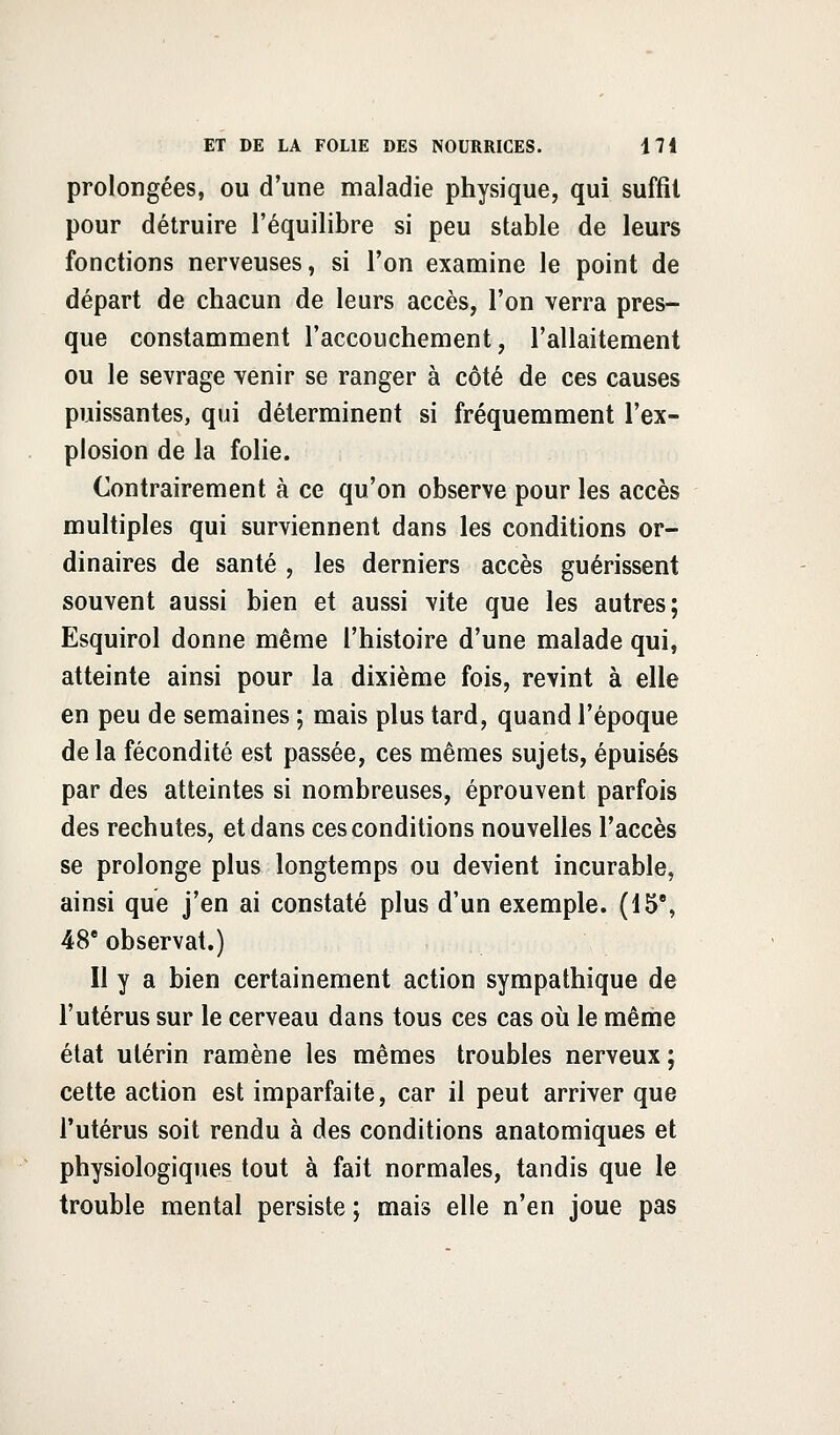 prolongées, ou d'une maladie physique, qui suffit pour détruire l'équilibre si peu stable de leurs fonctions nerveuses, si l'on examine le point de départ de chacun de leurs accès, l'on verra pres- que constamment l'accouchement, l'allaitement ou le sevrage venir se ranger à côté de ces causes puissantes, qui déterminent si fréquemment l'ex- plosion de la folie. Contrairement à ce qu'on observe pour les accès multiples qui surviennent dans les conditions or- dinaires de santé , les derniers accès guérissent souvent aussi bien et aussi vite que les autres; Esquirol donne même l'histoire d'une malade qui, atteinte ainsi pour la dixième fois, revint à elle en peu de semaines ; mais plus tard, quand l'époque de la fécondité est passée, ces mêmes sujets, épuisés par des atteintes si nombreuses, éprouvent parfois des rechutes, et dans ces conditions nouvelles l'accès se prolonge plus longtemps ou devient incurable, ainsi que j'en ai constaté plus d'un exemple. (15% 48e observât.) Il y a bien certainement action sympathique de l'utérus sur le cerveau dans tous ces cas où le même état utérin ramène les mêmes troubles nerveux ; cette action est imparfaite, car il peut arriver que l'utérus soit rendu à des conditions anatomiques et physiologiques tout à fait normales, tandis que le trouble mental persiste ; mais elle n'en joue pas