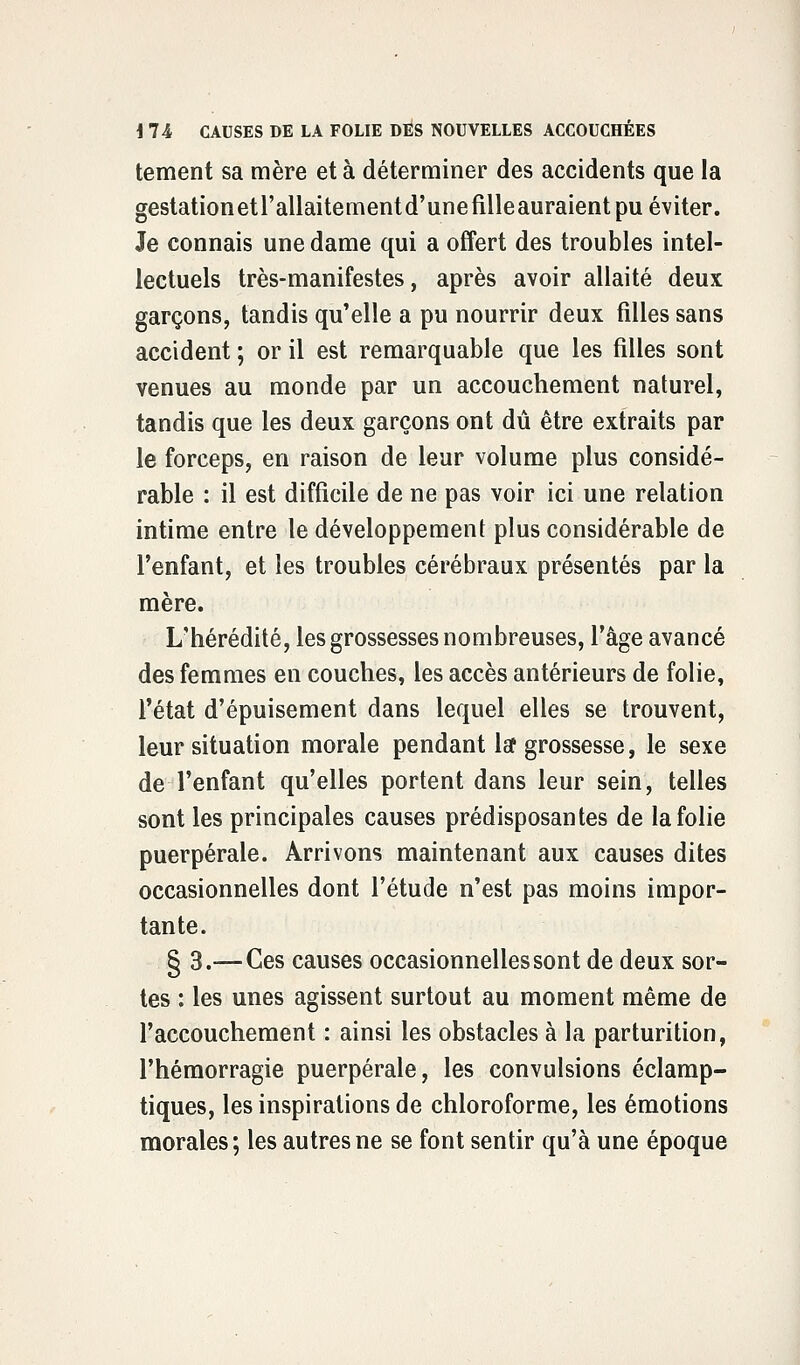 tement sa mère et à déterminer des accidents que la gestationetrallaitementd'unefilleauraient pu éviter. Je connais une dame qui a offert des troubles intel- lectuels très-manifestes, après avoir allaité deux garçons, tandis qu'elle a pu nourrir deux filles sans accident ; or il est remarquable que les filles sont venues au monde par un accouchement naturel, tandis que les deux garçons ont dû être extraits par le forceps, en raison de leur volume plus considé- rable : il est difficile de ne pas voir ici une relation intime entre le développement plus considérable de l'enfant, et les troubles cérébraux présentés par la mère. L'hérédité, les grossesses nombreuses, l'âge avancé des femmes en couches, les accès antérieurs de folie, l'état d'épuisement dans lequel elles se trouvent, leur situation morale pendant laf grossesse, le sexe de l'enfant qu'elles portent dans leur sein, telles sont les principales causes prédisposantes de la folie puerpérale. Arrivons maintenant aux causes dites occasionnelles dont l'étude n'est pas moins impor- tante. § 3.— Ces causes occasionnelles sont de deux sor- tes : les unes agissent surtout au moment même de l'accouchement : ainsi les obstacles à la parturition, l'hémorragie puerpérale, les convulsions éclamp- tiques, les inspirations de chloroforme, les émotions morales ; les autres ne se font sentir qu'à une époque