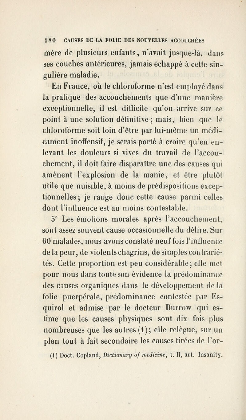 mère de plusieurs enfants, n'avait jusque-là, dans ses couches antérieures, jamais échappé à cette sin- gulière maladie. En France, où le chloroforme n'est employé dans la pratique des accouchements que d'une manière exceptionnelle, il est difficile qu'on arrive sur ce point à une solution définitive; mais, bien que le chloroforme soit loin d'être par lui-même un médi- cament inoffensif, je serais porté à croire qu'en en- levant les douleurs si vives du travail de l'accou- chement, il doit faire disparaître une des causes qui amènent l'explosion de la manie, et être plutôt utile que nuisible, à moins de prédispositions excep- tionnelles ; je range donc cette cause parmi celles dont l'influence est au moins contestable. 5° Les émotions morales après l'accouchement, sont assez souvent cause occasionnelle du délire. Sur 60 malades, nous avons constaté neuf fois l'influence de la peur, de violents chagrins, de simples contrarié- tés. Cette proportion est peu considérable; elle met pour nous dans toute son évidence la prédominance des causes organiques dans le développement de la folie puerpérale, prédominance contestée par Es- quirol et admise par le docteur Burrow qui es- time que les causes physiques sont dix fois plus nombreuses que les autres (1); elle relègue, sur un plan tout à fait secondaire les causes tirées de l'or- (i) Doct. Copland, Dictionary of medicine, t. II, art. Insanity.