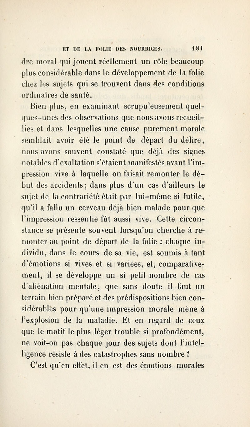 dre moral qui jouent réellement un rôle beaucoup plus considérable dans le développement de la folie chez les sujets qui se trouvent dans des conditions ordinaires de santé. Bien plus, en examinant scrupuleusement quel- ques-unes des observations que. nous avons recueil- lies et dans lesquelles une cause purement morale semblait avoir été le point de départ du délire, nous avons souvent constaté que déjà des signes notables d'exaltation s'étaient manifestés avant l'im- pression vive à laquelle on faisait remonter le dé- but des accidents; dans plus d'un cas d'ailleurs le sujet de la contrariété était par lui-même si futile, qu'il a fallu un cerveau déjà bien malade pour que l'impression ressentie fût aussi vive. Cette circon- stance se présente souvent lorsqu'on cherche à re- monter au point de départ de la folie : chaque in- dividu, dans le cours de sa vie, est soumis à tant d'émotions si vives et si variées, et, comparative- ment, il se développe un si petit nombre de cas d'aliénation mentale, que sans doute il faut un terrain bien préparé et des prédispositions bien con- sidérables pour qu'une impression morale mène à l'explosion de la maladie. Et en regard de ceux que le motif le plus léger trouble si profondément, ne voit-on pas chaque jour des sujets dont l'intel- ligence résiste à des catastrophes sans nombre ? C'est qu'en effet, il en est des émotions morales