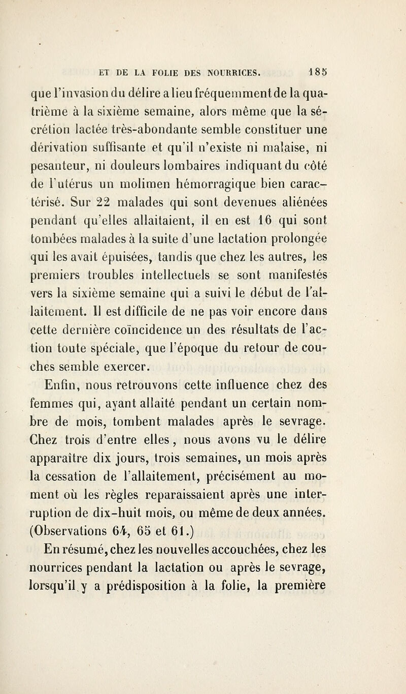 que l'invasion du délire a lieu fréquemment de la qua- trième à la sixième semaine, alors même que la sé- crétion lactée très-abondante semble constituer une dérivation suffisante et qu'il n'existe ni malaise, ni pesanteur, ni douleurs lombaires indiquant du côté de Tutérus un molimen hémorragique bien carac- térisé. Sur 22 malades qui sont devenues aliénées pendant qu'elles allaitaient, il en est 16 qui sont tombées malades à la suite d'une lactation prolongée qui les avait épuisées, tandis que chez les autres, les premiers troubles intellectuels se sont manifestés vers la sixième semaine qui a suivi le début de l'al- laitement. 11 est difficile de ne pas voir encore dans cette dernière coïncidence un des résultats de l'ac- tion toute spéciale, que l'époque du retour de cou- ches semble exercer. Enfin, nous retrouvons cette influence chez des femmes qui, ayant allaité pendant un certain nom- bre de mois, tombent malades après le sevrage. Chez trois d'entre elles, nous avons vu le délire apparaître dix jours, trois semaines, un mois après la cessation de l'allaitement, précisément au mo- ment où les règles reparaissaient après une inter- ruption de dix-huit mois, ou même de deux années. (Observations 64, 65 et 61.) En résumé, chez les nouvelles accouchées, chez les nourrices pendant la lactation ou après le sevrage, lorsqu'il,y a prédisposition à la folie, la première